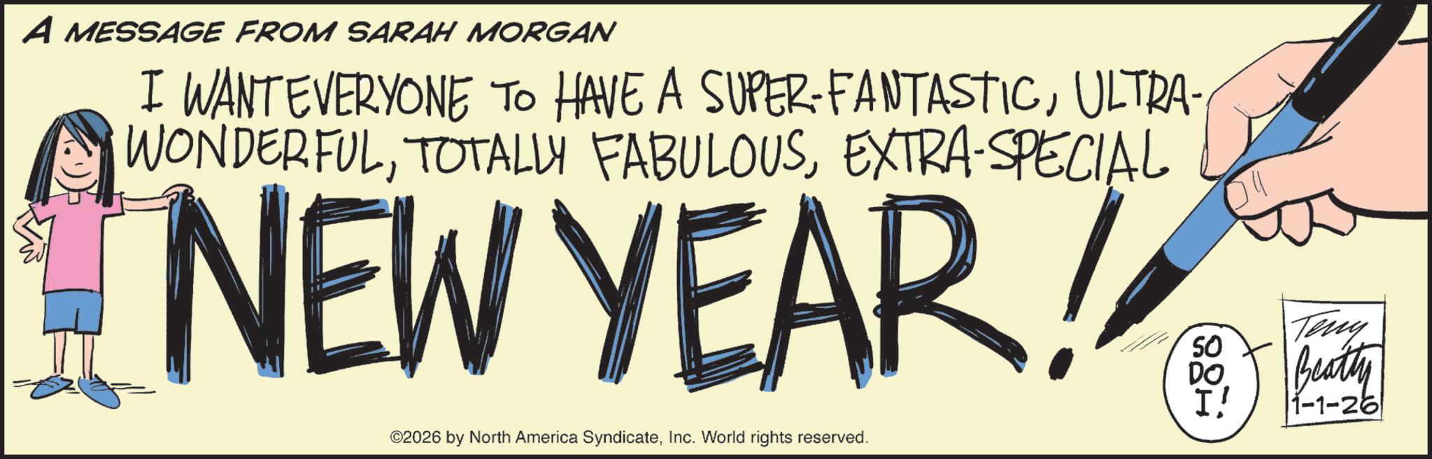 Graphic design OCR: A MESSAGE FROM SARAH MORGAN I WANT EVERYONE TO HAVE A SUPER-FANTASTICULTRA- WONDERFULEXTRA-SPECIAL NEW YEAR! SO ©2026 by North America SyndicateInc. World rights reserved. Teny DO Beatty I' 1-1-26 A MESSAGE FROM SARAH MORGAN I WANT EVERYONE TO HAVE A SUPER - FANTASTICULTRA- WONDERFULTOTALLY FABULOUSEXTRA - SPECIAL NEW YEAR ! SO © 2026 by North America SyndicateInc. World rights reserved . Teny DO Beatty I ' 1-1-26