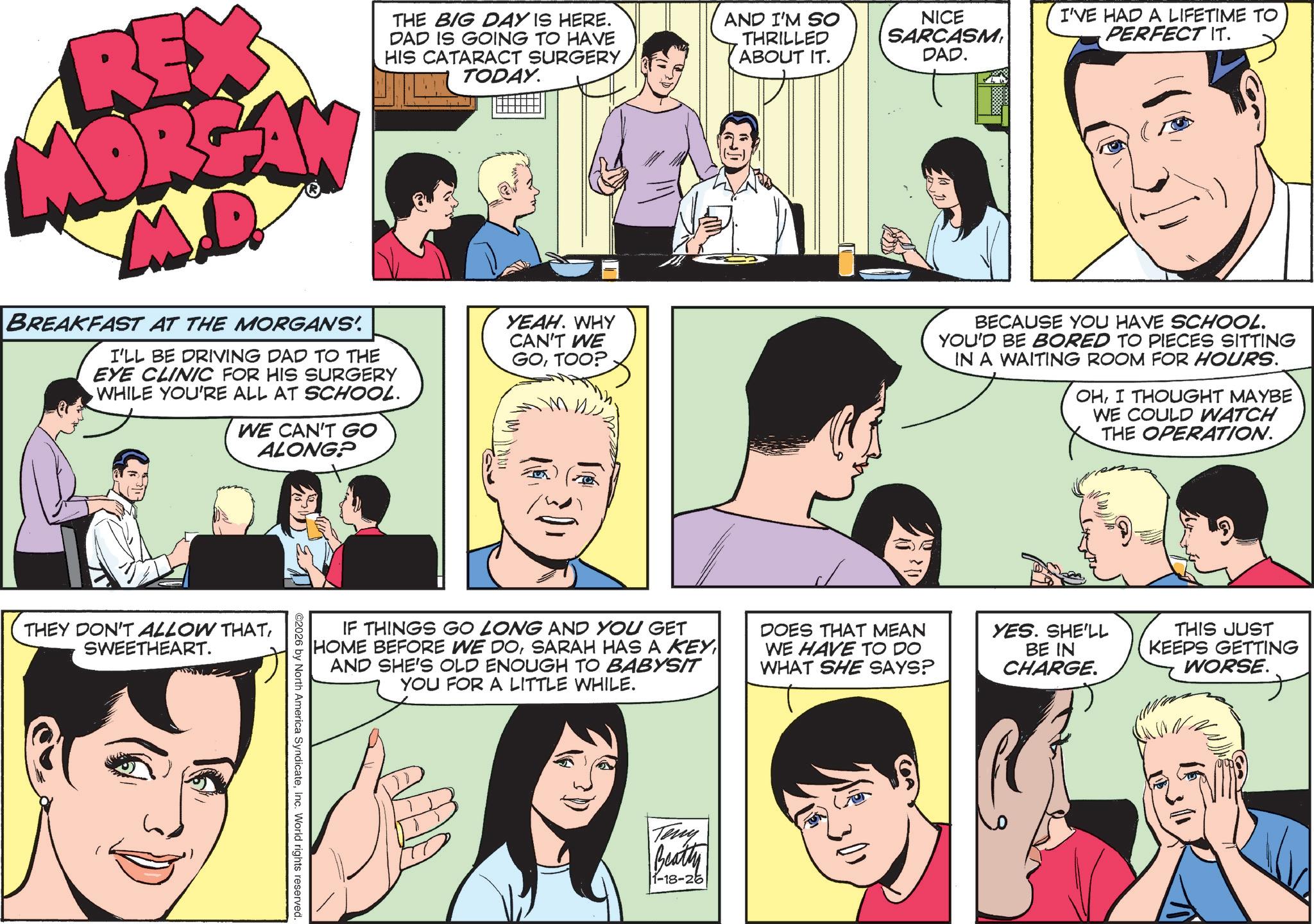 Comics OCR: RE MORGAN M.D. BREAKFAST AT THE MORGANS'. THE BIG DAY IS HERE. DAD IS GOING TO HAVE HIS CATARACT SURGERY TODAY. I'LL BE DRIVING DAD TO THE EYE CLINIC FOR HIS SURGERY WHILE YOU'RE ALL AT SCHOOL. WE CAN'T GO ALONG? YEAH. WHY CAN'T WE GOTOO? AND I'M SO THRILLED ABOUT IT. NICE SARCASMDAD. I'VE HAD A LIFETIME TO PERFECT IT. BECAUSE YOU HAVE SCHOOL. YOU'D BE BORED TO PIECES SITTING IN A WAITING ROOM FOR HOURS. OHI THOUGHT MAYBE WE COULD WATCH THE OPERATION. THEY DON'T ALLOW THATSWEETHEART. IF THINGS GO LONG AND YOU GET HOME BEFORE WE DOAND SHE'S OLD ENOUGH TO BABYSIT YOU FOR A LITTLE WHILE. DOES THAT MEAN WE HAVE TO DO WHAT SHE SAYS? YES. SHE'LL BE IN CHARGE. THIS JUST KEEPS GETTING WORSE. ©2026 by North America SyndicateInc. World rights reserved. Teny Beatty 1-18-26 RE MORGAN M.D. BREAKFAST AT THE MORGANS ' . THE BIG DAY IS HERE . DAD IS GOING TO HAVE HIS CATARACT SURGERY TODAY . I'LL BE DRIVING DAD TO THE EYE CLINIC FOR HIS SURGERY WHILE YOU'RE ALL AT SCHOOL . WE CAN'T GO ALONG ? YEAH . WHY CAN'T WE GOTOO ? AND I'M SO THRILLED ABOUT IT . NICE SARCASMDAD . I'VE HAD A LIFETIME TO PERFECT IT . BECAUSE YOU HAVE SCHOOL . YOU'D BE BORED TO PIECES SITTING IN A WAITING ROOM FOR HOURS . OHI THOUGHT MAYBE WE COULD WATCH THE OPERATION . THEY DON'T ALLOW THATSWEETHEART . IF THINGS GO LONG AND YOU GET HOME BEFORE WE DOSARAH HAS A KEYAND SHE'S OLD ENOUGH TO BABYSIT YOU FOR A LITTLE WHILE . DOES THAT MEAN WE HAVE TO DO WHAT SHE SAYS ? YES . SHE'LL BE IN CHARGE . THIS JUST KEEPS GETTING WORSE . © 2026 by North America SyndicateInc. World rights reserved . Teny Beatty 1-18-26