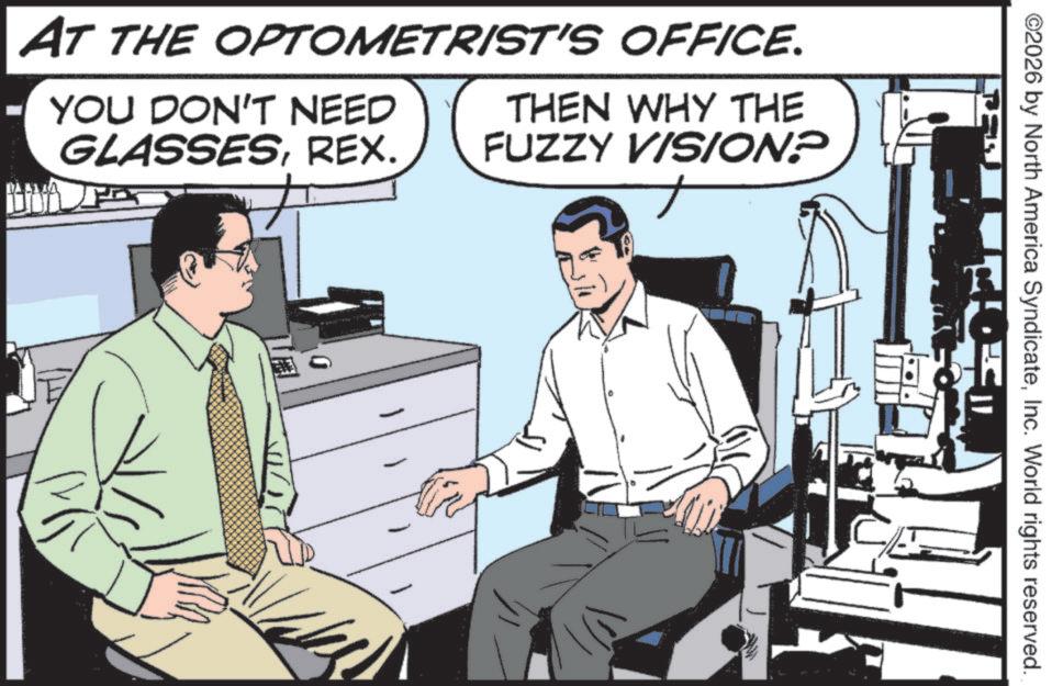 Fictional character OCR: AT THE OPTOMETRIST'S OFFICE. YOU DON'T NEED GLASSESREX. THEN WHY THE FUZZY VISION? ©2026 by North America SyndicateInc. World rights reserved. AT THE OPTOMETRIST'S OFFICE . YOU DON'T NEED GLASSESREX . THEN WHY THE FUZZY VISION ? © 2026 by North America SyndicateInc. World rights reserved .