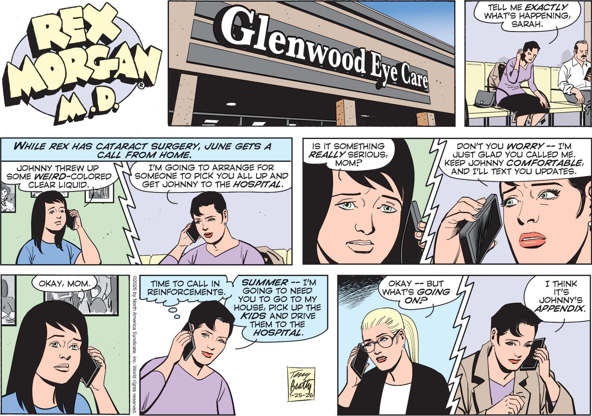 Comic book OCR: REX MORGAN M.D Glenwood Eye Care WHILE REX HAS CATARACT SURGERYJUNE GETS A CALL FROM HOME. JOHNNY THREW UP SOME WEIRD-COLORED CLEAR LIQUID. Q I'M GOING TO ARRANGE FOR SOMEONE TO PICK YOU ALL UP AND GET JOHNNY TO THE HOSPITAL. IS IT SOMETHING REALLY SERIOUSMOM? TELL ME EXACTLY WHAT'S HAPPENINGSARAH. DON'T YOU WORRY. -- I'M JUST GLAD YOU CALLED ME. KEEP JOHNNY COMFORTABLEAND I'LL TEXT YOU UPDATES. OKAYMOM. TIME TO CALL IN REINFORCEMENTS. SUMMER 11 · I'M GOING TO NEED YOU TO GO TO MY HOUSEPICK UP THE KIDS AND DRIVE THEM TO THE HOSPITAL. -- OKAY BUT WHAT'S GOING ON? ©2026 by North America SyndicateInc. World rights reserved. Teny Beatty 1-25-26 I THINK IT'S JOHNNY'S APPENDIX. REX MORGAN M.D Glenwood Eye Care WHILE REX HAS CATARACT SURGERYJUNE GETS A CALL FROM HOME . JOHNNY THREW UP SOME WEIRD - COLORED CLEAR LIQUID . Q I'M GOING TO ARRANGE FOR SOMEONE TO PICK YOU ALL UP AND GET JOHNNY TO THE HOSPITAL . IS IT SOMETHING REALLY SERIOUSMOM ? TELL ME EXACTLY WHAT'S HAPPENINGSARAH . DON'T YOU WORRY . -- I'M JUST GLAD YOU CALLED ME . KEEP JOHNNY COMFORTABLEAND I'LL TEXT YOU UPDATES . OKAYMOM . TIME TO CALL IN REINFORCEMENTS . SUMMER 11 · I'M GOING TO NEED YOU TO GO TO MY HOUSEPICK UP THE KIDS AND DRIVE THEM TO THE HOSPITAL . -- OKAY BUT WHAT'S GOING ON ? © 2026 by North America SyndicateInc. World rights reserved . Teny Beatty 1-25-26 I THINK IT'S JOHNNY'S APPENDIX .