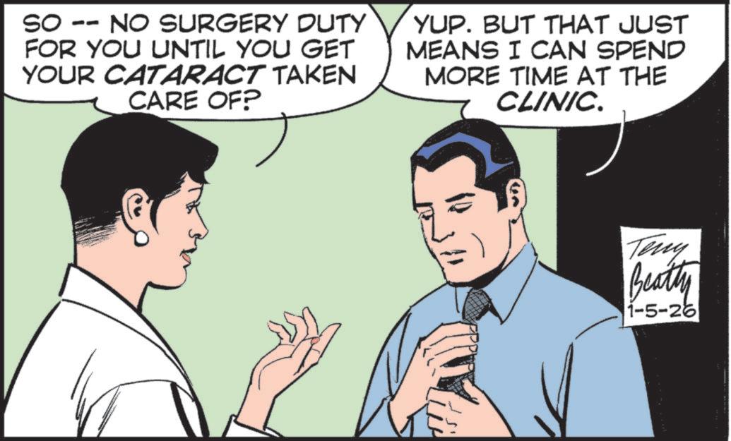 Comic book OCR: SO -- NO SURGERY DUTY FOR YOU UNTIL YOU GET YOUR CATARACT TAKEN CARE OF? YUP. BUT THAT JUST MEANS I CAN SPEND MORE TIME AT THE CLINIC. Teny Beatty 1-5-26 SO -- NO SURGERY DUTY FOR YOU UNTIL YOU GET YOUR CATARACT TAKEN CARE OF ? YUP . BUT THAT JUST MEANS I CAN SPEND MORE TIME AT THE CLINIC . Teny Beatty 1-5-26