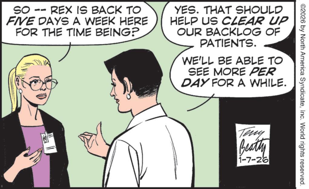 Animation OCR: ©2026 by North America SyndicateInc. World rights reserved. SO -- REX IS BACK TO FIVE DAYS A WEEK HERE FOR THE TIME BEING? YES. THAT SHOULD HELP US CLEAR UP OUR BACKLOG OF PATIENTS. WE'LL BE ABLE TO SEE MORE PER DAY FOR A WHILE. Teny Beatly 1-7-26 © 2026 by North America SyndicateInc. World rights reserved . SO -- REX IS BACK TO FIVE DAYS A WEEK HERE FOR THE TIME BEING ? YES . THAT SHOULD HELP US CLEAR UP OUR BACKLOG OF PATIENTS . WE'LL BE ABLE TO SEE MORE PER DAY FOR A WHILE . Teny Beatly 1-7-26