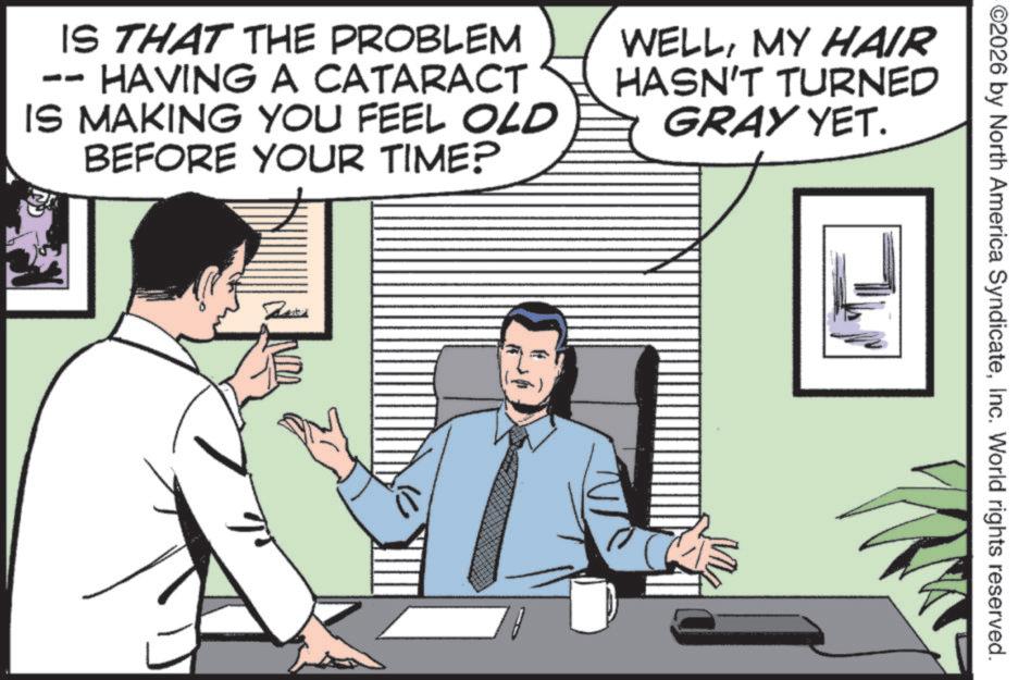 Comic book OCR: ©2026 by North America SyndicateInc. World rights reserved. IS THAT THE PROBLEM DO HAVING A CATARACT IS MAKING YOU FEEL OLD BEFORE YOUR TIME? 3 WELLMY HAIR HASN'T TURNED GRAY YET. Rated M © 2026 by North America SyndicateInc. World rights reserved . IS THAT THE PROBLEM DO HAVING A CATARACT IS MAKING YOU FEEL OLD BEFORE YOUR TIME ? 3 WELLMY HAIR HASN'T TURNED GRAY YET . Rated M