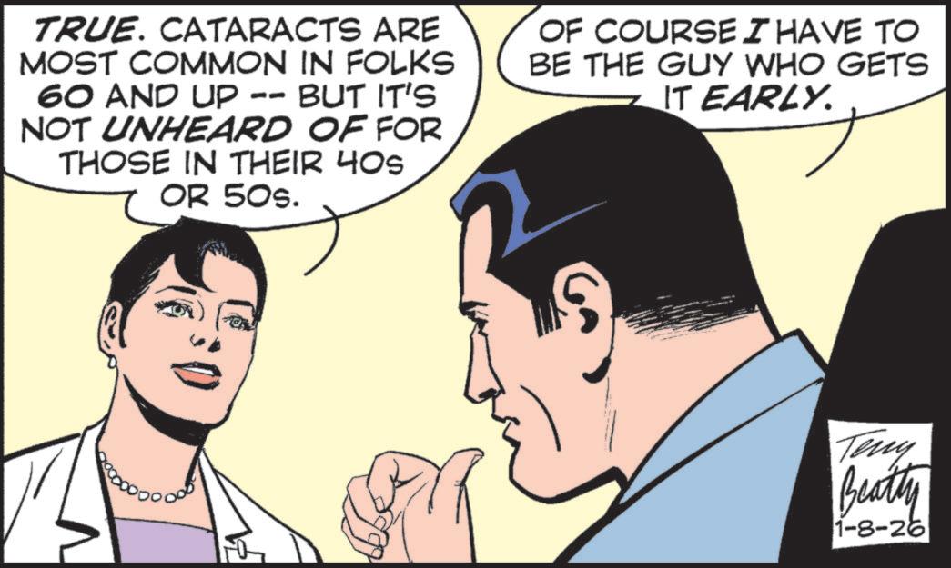 Comic book OCR: TRUE. CATARACTS ARE MOST COMMON IN FOLKS 60 AND UP -- BUT IT'S NOT UNHEARD OF FOR THOSE IN THEIR 40s OR 50s. OF COURSE I HAVE TO BE THE GUY WHO GETS IT EARLY. Teny Beatty 1-8-26 TRUE . CATARACTS ARE MOST COMMON IN FOLKS 60 AND UP -- BUT IT'S NOT UNHEARD OF FOR THOSE IN THEIR 40s OR 50s . OF COURSE I HAVE TO BE THE GUY WHO GETS IT EARLY . Teny Beatty 1-8-26