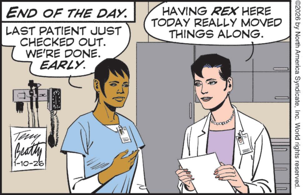Animation OCR: ©2026 by North America SyndicateInc. World rights reserved. END OF THE DAY. LAST PATIENT JUST CHECKED OUT. WE'RE DONE. EARLY. HAVING REX HERE TODAY REALLY MOVED THINGS ALONG. wwwwwwwwwwww.AL Teny Beatty 1-10-26 © 2026 by North America SyndicateInc. World rights reserved . END OF THE DAY . LAST PATIENT JUST CHECKED OUT . WE'RE DONE . EARLY . HAVING REX HERE TODAY REALLY MOVED THINGS ALONG . wwwwwwwwwwww.AL Teny Beatty 1-10-26