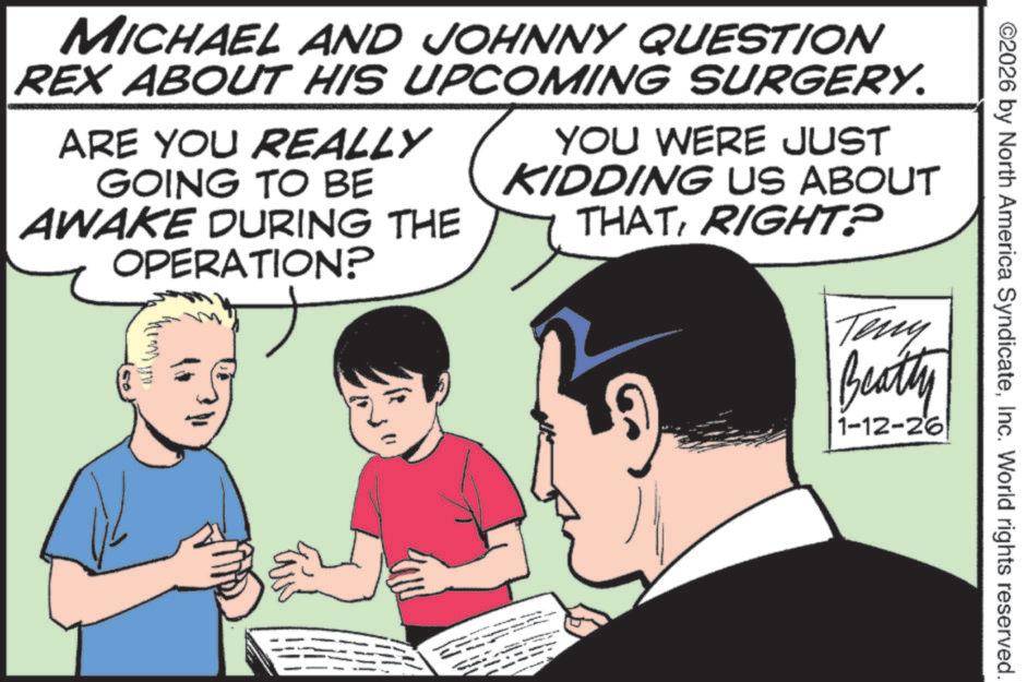 Graphics OCR: ©2026 by North America SyndicateInc. World rights reserved. MICHAEL AND JOHNNY QUESTION REX ABOUT HIS UPCOMING SURGERY. ARE YOU REALLY GOING TO BE AWAKE DURING THE OPERATION? YOU WERE JUST KIDDING US ABOUT THATRIGHT? Teny Beatty 1-12-26 - © 2026 by North America SyndicateInc. World rights reserved . MICHAEL AND JOHNNY QUESTION REX ABOUT HIS UPCOMING SURGERY . ARE YOU REALLY GOING TO BE AWAKE DURING THE OPERATION ? YOU WERE JUST KIDDING US ABOUT THATRIGHT ? Teny Beatty 1-12-26 -