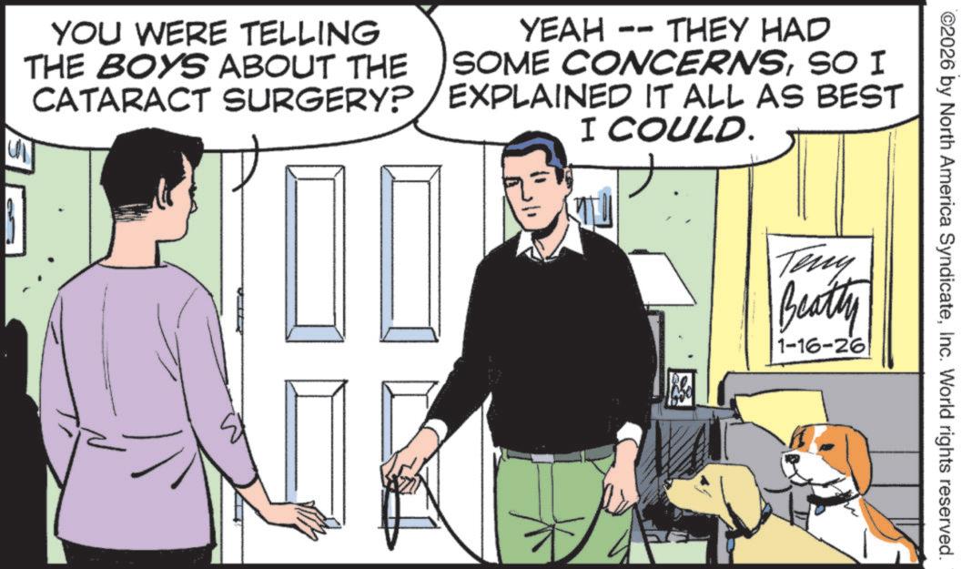 Photo caption OCR: ©2026 by North America SyndicateInc. World rights reserved. YOU WERE TELLING THE BOYS ABOUT THE CATARACT YEAH -- THEY HAD SOME CONCERNSSO I SURGERY?/EXPLAINED IT ALL AS BEST I COULD. ? Teny Beatty 1-16-26 © 2026 by North America SyndicateInc. World rights reserved . YOU WERE TELLING THE BOYS ABOUT THE CATARACT YEAH -- THEY HAD SOME CONCERNSSO I SURGERY ? / EXPLAINED IT ALL AS BEST I COULD . ? Teny Beatty 1-16-26