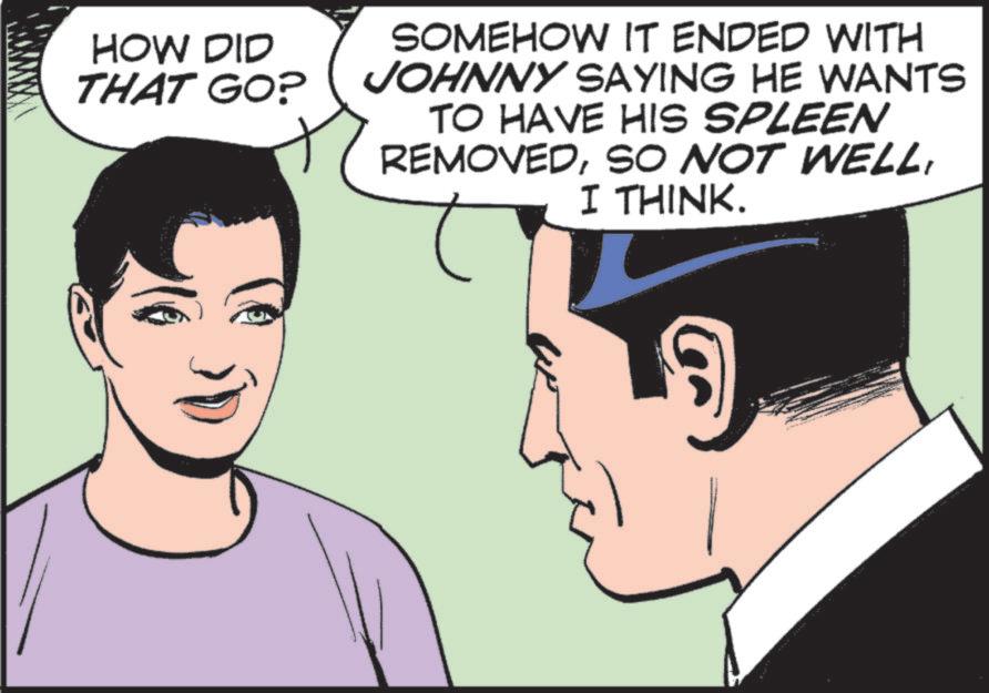 Conversation OCR: HOW DID THAT GO? SOMEHOW IT ENDED WITH JOHNNY SAYING HE WANTS TO HAVE HIS SPLEEN REMOVEDI THINK. HOW DID THAT GO ? SOMEHOW IT ENDED WITH JOHNNY SAYING HE WANTS TO HAVE HIS SPLEEN REMOVEDSO NOT WELLI THINK .
