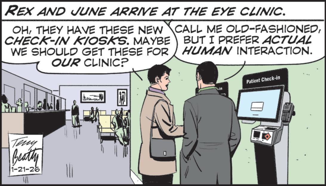 Photo caption OCR: REX AND JUNE ARRIVE AT THE EYE CLINIC. OHCHECK-IN KIOSKS. MAYBE WE SHOULD GET THESE FOR OUR CLINIC? BUT I PREFER ACTUAL HUMAN INTERACTION. Teny Beatty 1-21-26 In Patient Check-in vin REX AND JUNE ARRIVE AT THE EYE CLINIC . OHTHEY HAVE THESE NEW CALL ME OLD - FASHIONEDCHECK - IN KIOSKS . MAYBE WE SHOULD GET THESE FOR OUR CLINIC ? BUT I PREFER ACTUAL HUMAN INTERACTION . Teny Beatty 1-21-26 In Patient Check - in vin