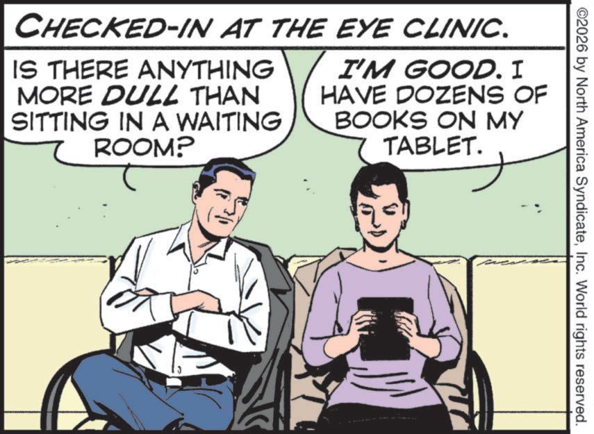 Photo caption OCR: ©2026 by North America SyndicateInc. World rights reserved. CHECKED-IN AT THE EYE CLINIC. IS THERE ANYTHING MORE DULL THAN SITTING IN A WAITING 7 ROOM? I'M GOOD. I HAVE DOZENS OF BOOKS ON MY TABLET. © 2026 by North America SyndicateInc. World rights reserved . CHECKED - IN AT THE EYE CLINIC . IS THERE ANYTHING MORE DULL THAN SITTING IN A WAITING 7 ROOM ? I'M GOOD . I HAVE DOZENS OF BOOKS ON MY TABLET .
