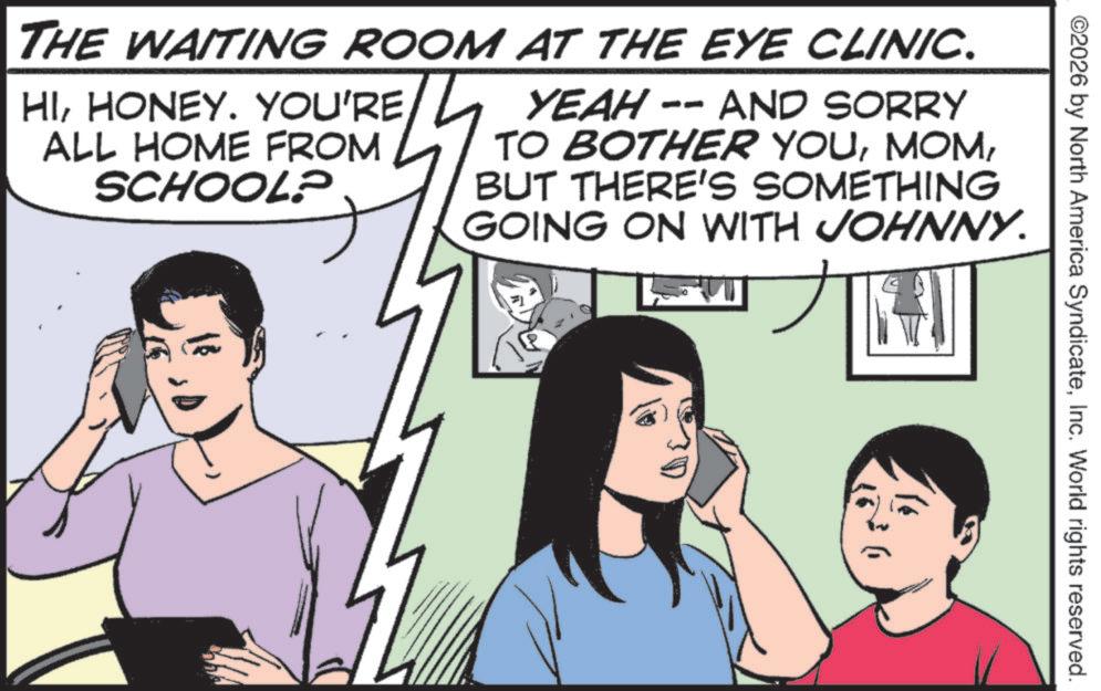 Comics OCR: ©2026 by North America SyndicateInc. World rights reserved. THE WAITING ROOM AT THE EYE CLINIC. HIHONEY. YOU'RE ALL HOME FROM SCHOOL? YEAH -- AND SORRY TO BOTHER YOUBUT THERE'S SOMETHING GOING ON WITH JOHNNY. © 2026 by North America SyndicateInc. World rights reserved . THE WAITING ROOM AT THE EYE CLINIC . HIHONEY . YOU'RE ALL HOME FROM SCHOOL ? YEAH -- AND SORRY TO BOTHER YOUBUT THERE'S SOMETHING GOING ON WITH JOHNNY .
