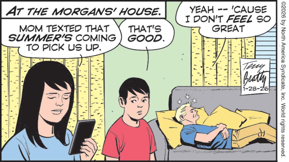 Fictional character OCR: AT THE MORGANS' HOUSE. MOM TEXTED THAT SUMMER'S COMING TO PICK US UP. THAT'S GOOD. YEAH -- 'CAUSE I DON'T FEEL SO GREAT ©2026 by North America SyndicateInc. World rights reserved. Teny Beatty 1-28-26 AT THE MORGANS ' HOUSE . MOM TEXTED THAT SUMMER'S COMING TO PICK US UP . THAT'S GOOD . YEAH -- ' CAUSE I DON'T FEEL SO GREAT © 2026 by North America SyndicateInc. World rights reserved . Teny Beatty 1-28-26