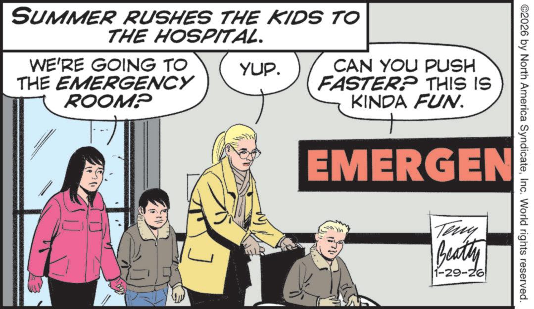 Publication OCR: ©2026 by North America SyndicateInc. World rights reserved. SUMMER RUSHES THE KIDS TO THE HOSPITAL. WE'RE GOING TO THE EMERGENCY ROOM? YUP. CAN YOU PUSH FASTER? THIS IS KINDA FUN. EMERGEN Teny Beatty 1-29-26 © 2026 by North America SyndicateInc. World rights reserved . SUMMER RUSHES THE KIDS TO THE HOSPITAL . WE'RE GOING TO THE EMERGENCY ROOM ? YUP . CAN YOU PUSH FASTER ? THIS IS KINDA FUN . EMERGEN Teny Beatty 1-29-26