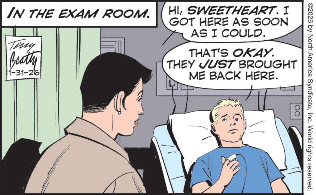 Fictional character OCR: ©2026 by North America SyndicateInc. World rights reserved. OO IN THE EXAM ROOM. Teny Beatty 1-31-26 HISWEETHEART. I GOT HERE AS SOON AS I COULD. THAT'S OKAY. THEY JUST BROUGHT ME BACK HERE. © 2026 by North America SyndicateInc. World rights reserved . OO IN THE EXAM ROOM . Teny Beatty 1-31-26 HISWEETHEART . I GOT HERE AS SOON AS I COULD . THAT'S OKAY . THEY JUST BROUGHT ME BACK HERE .