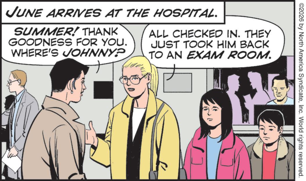 Publication OCR: ©2026 by North America SyndicateInc. World rights reserved. JUNE ARRIVES AT THE HOSPITAL. SUMMER! THANK GOODNESS FOR YOU. WHERE'S JOHNNY? ALL CHECKED IN. THEY JUST TOOK HIM BACK TO AN EXAM ROOM. © 2026 by North America SyndicateInc. World rights reserved . JUNE ARRIVES AT THE HOSPITAL . SUMMER ! THANK GOODNESS FOR YOU . WHERE'S JOHNNY ? ALL CHECKED IN . THEY JUST TOOK HIM BACK TO AN EXAM ROOM .