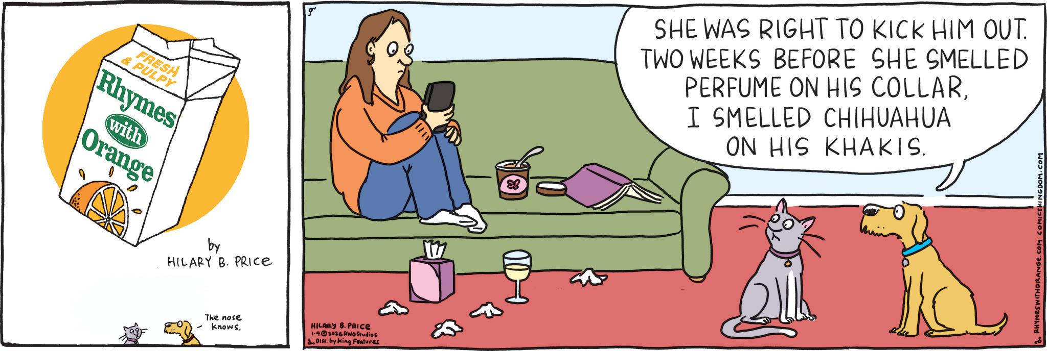 Comic book OCR: FRESH & PULPY Rhymes with Orange by HILARY B. PRICE The nose knows. HILARY B. PRICE 1-42026 RWO Studios 2Dist. by king Features SHE WAS RIGHT TO KICK HIM OUT. TWO WEEKS BEFORE SHE SMELLED PERFUME ON HIS COLLARI SMELLED CHIHUAHUA ON HIS KHAKIS. RHYMES WITHORANGE.COM COMICSKINGDOM.COM FRESH & PULPY Rhymes with Orange by HILARY B. PRICE The nose knows . HILARY B. PRICE 1-42026 RWO Studios 2Dist . by king Features SHE WAS RIGHT TO KICK HIM OUT . TWO WEEKS BEFORE SHE SMELLED PERFUME ON HIS COLLARI SMELLED CHIHUAHUA ON HIS KHAKIS . RHYMES WITHORANGE.COM COMICSKINGDOM.COM
