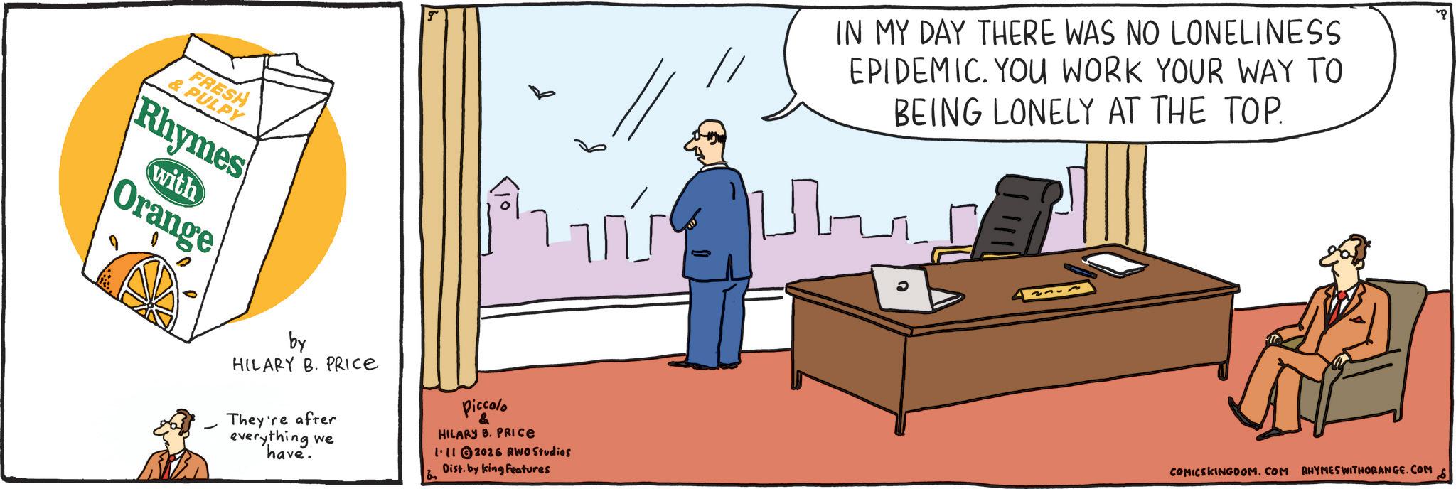 Fiction OCR: FRESH & PULPY Rhymes with Orange by HILARY B. PRICE They're after everything we have. IN MY DAY THERE WAS NO LONELINESS EPIDEMIC. YOU WORK YOUR WAY TO BEING LONELY AT THE TOP. Piccolo & HILARY B. PRICE 1112026 RWO Studios Dist. by king features COMICSKINGDOM. COM RHYMES WITHORANGE.COM & FRESH & PULPY Rhymes with Orange by HILARY B. PRICE They're after everything we have . IN MY DAY THERE WAS NO LONELINESS EPIDEMIC . YOU WORK YOUR WAY TO BEING LONELY AT THE TOP . Piccolo & HILARY B. PRICE 1112026 RWO Studios Dist . by king features COMICSKINGDOM . COM RHYMES WITHORANGE.COM &