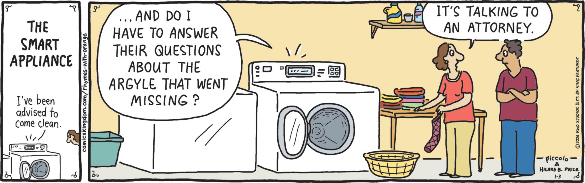 OCR: g THE SMART APPLIANCE I've been advised to Come clean. ? comicskingdom.com/rhymes-with-orange ?? . AND DO I HAVE TO ANSWER THEIR QUESTIONS ABOUT THE ARGYLE THAT WENT MISSING? ? ? 1981 IT'S TALKING TO AN ATTORNEY. piccolo & HILARY B. PRICE 1-3 2026 RWO STUDIOS DIST. BY KING FEATURES " g THE SMART APPLIANCE I've been advised to Come clean . ? comicskingdom.com/rhymes-with-orange ?? . AND DO I HAVE TO ANSWER THEIR QUESTIONS ABOUT THE ARGYLE THAT WENT MISSING ? ? ? 1981 IT'S TALKING TO AN ATTORNEY . piccolo & HILARY B. PRICE 1-3 2026 RWO STUDIOS DIST . BY KING FEATURES "