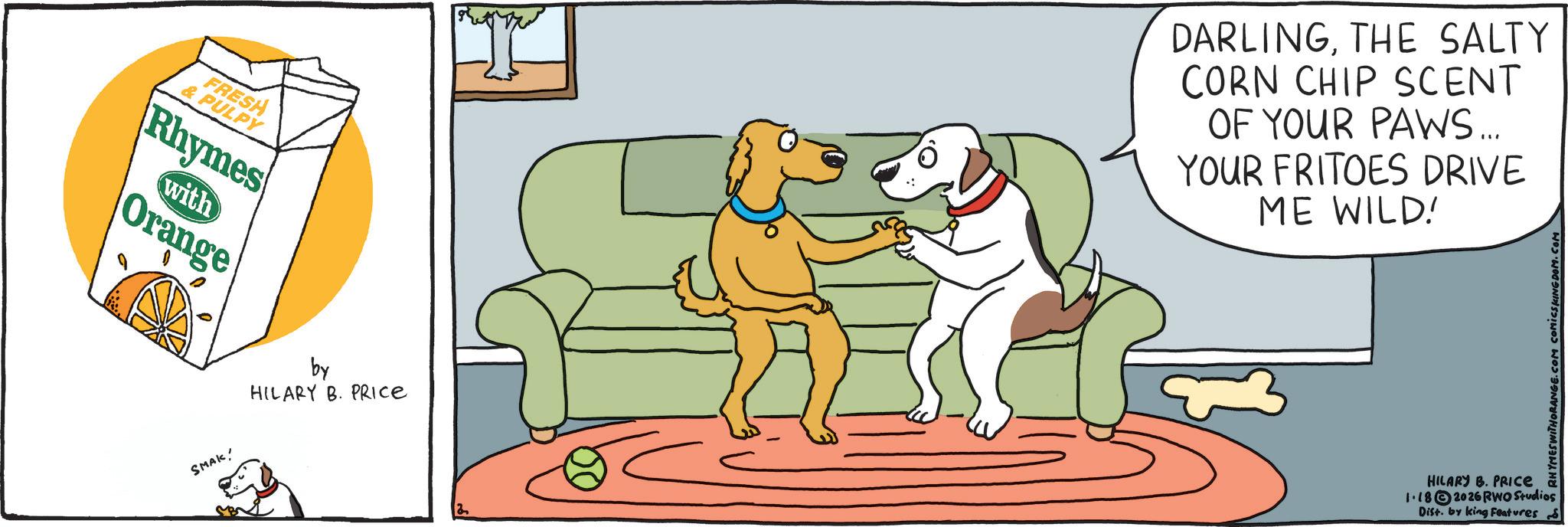 Working animal OCR: FRESH & PULPY Rhymes with Orange SMAK! by HILARY B. PRICE DARLINGTHE SALTY CORN CHIP SCENT OF YOUR PAWS... YOUR FRITOES DRIVE ME WILD! RHYMES WITHORANGE.COM COMICS KINGDOM.COM HILARY B. PRICE a 1.182026 RWO Studios Dist. by king Features S FRESH & PULPY Rhymes with Orange SMAK ! by HILARY B. PRICE DARLINGTHE SALTY CORN CHIP SCENT OF YOUR PAWS ... YOUR FRITOES DRIVE ME WILD ! RHYMES WITHORANGE.COM COMICS KINGDOM.COM HILARY B. PRICE a 1.182026 RWO Studios Dist . by king Features S