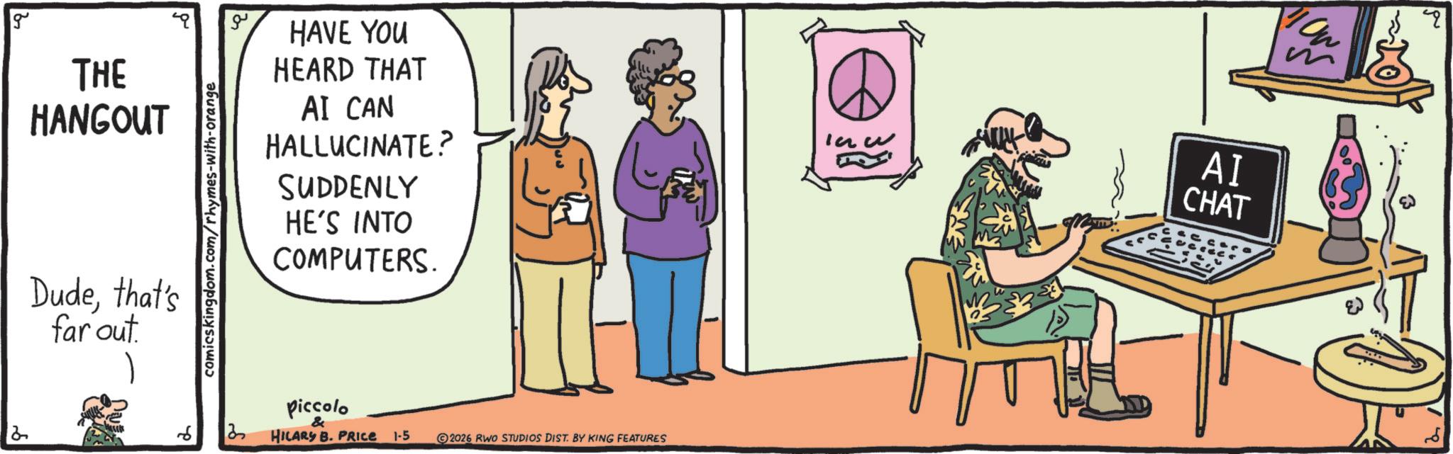 Conversation OCR: g THE HANGOUT Dudethat's far out. comicskingdom.com/rhymes-with-orange 6 3 ?? HAVE YOU HEARD THAT AI CAN HALLUCINATE? SUDDENLY HE'S INTO COMPUTERS. Piccolo & HILARY B. PRICE 1-5 2026 RWO STUDIOS DIST. BY KING FEATURES AI CHAT g THE HANGOUT Dudethat's far out . comicskingdom.com/rhymes-with-orange 6 3 ?? HAVE YOU HEARD THAT AI CAN HALLUCINATE ? SUDDENLY HE'S INTO COMPUTERS . Piccolo & HILARY B. PRICE 1-5 2026 RWO STUDIOS DIST . BY KING FEATURES AI CHAT