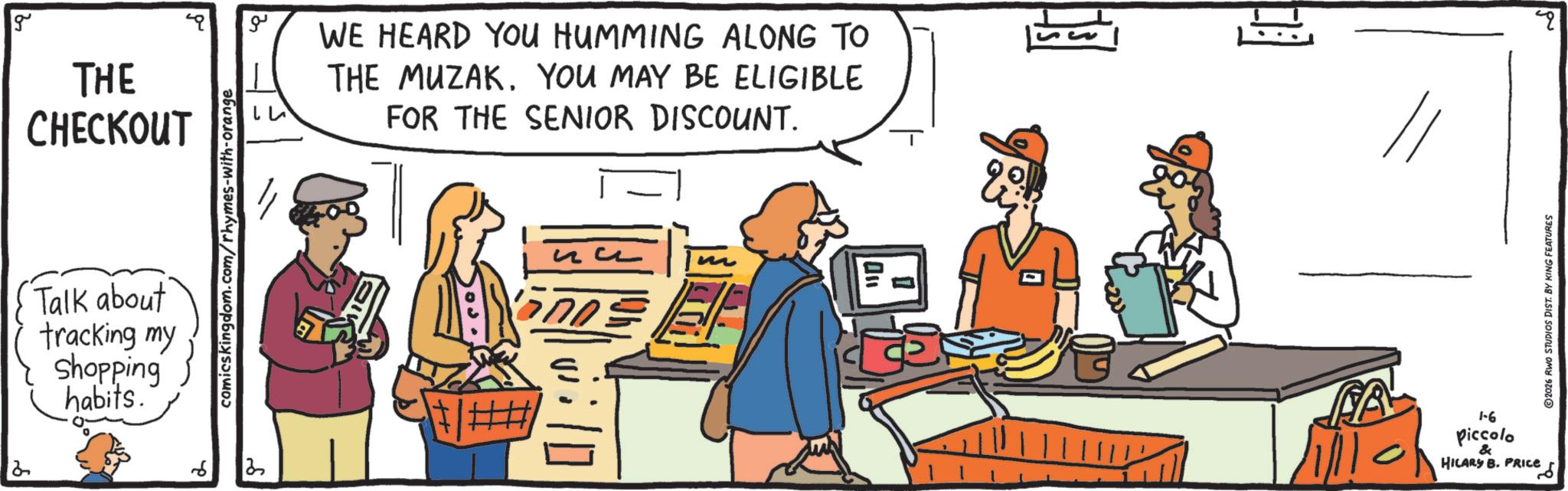 Conversation OCR: 2 g THE CHECKOUT Talk about tracking my Shopping habits. comics kingdom.com/rhymes-with-orange 6 3 ?? WE HEARD YOU HUMMING ALONG TO THE MUZAK. YOU MAY BE ELIGIBLE FOR THE SENIOR DISCOUNT. ++ ?? 2026 RWO STUDIOS DIST. BY KING FEATURES FA 1-6 Piccolo & HILARY B. PRICE ??? q 2 g THE CHECKOUT Talk about tracking my Shopping habits . comics kingdom.com/rhymes-with-orange 6 3 ?? WE HEARD YOU HUMMING ALONG TO THE MUZAK . YOU MAY BE ELIGIBLE FOR THE SENIOR DISCOUNT . ++ ?? 2026 RWO STUDIOS DIST . BY KING FEATURES FA 1-6 Piccolo & HILARY B. PRICE ??? q