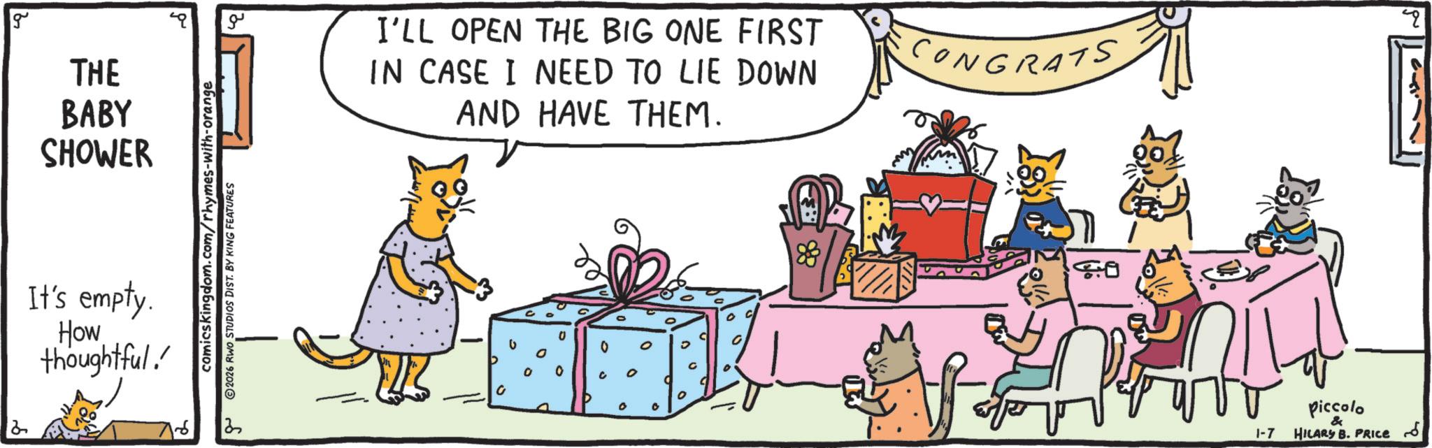 Whiskers OCR: 2 g THE BABY SHOWER It's empty. How thoughtful! comicskingdom.com/rhymes-with-orange 2026 RWO STUDIOS DIST. BY KING FEATURES 2 ?? I'LL OPEN THE BIG ONE FIRST IN CASE I NEED TO LIE DOWN AND HAVE THEM. CONGRATS 0 0 0 0 c 0 0 0 D 0 Go 1-7 Piccolo & HILARY B. PRICE ?? q 2 g THE BABY SHOWER It's empty . How thoughtful ! comicskingdom.com/rhymes-with-orange 2026 RWO STUDIOS DIST . BY KING FEATURES 2 ?? I'LL OPEN THE BIG ONE FIRST IN CASE I NEED TO LIE DOWN AND HAVE THEM . CONGRATS 0 0 0 0 c 0 0 0 D 0 Go 1-7 Piccolo & HILARY B. PRICE ?? q
