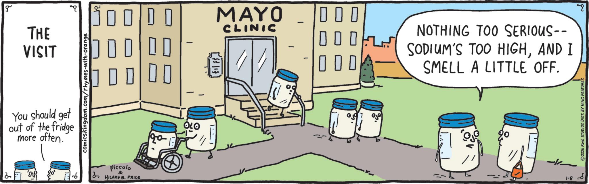 Animation OCR: g MAYO ? ? ? THE CLINIC VISIT 000 00 ? ? ? You should get out of the fridge more often. comicskingdom.com/rhymes-with-orange Piccolo & HILARY B. PRICE 120 NOTHING TOO SERIOUS-- SODIUM'S TOO HIGHAND I SMELL A LITTLE OFF. ?? 1-8 2026 RWO STUDIOS DIST. BY KING FEATURES q g MAYO ? ? ? THE CLINIC VISIT 000 00 ? ? ? You should get out of the fridge more often . comicskingdom.com/rhymes-with-orange Piccolo & HILARY B. PRICE 120 NOTHING TOO SERIOUS-- SODIUM'S TOO HIGHAND I SMELL A LITTLE OFF . ?? 1-8 2026 RWO STUDIOS DIST . BY KING FEATURES q