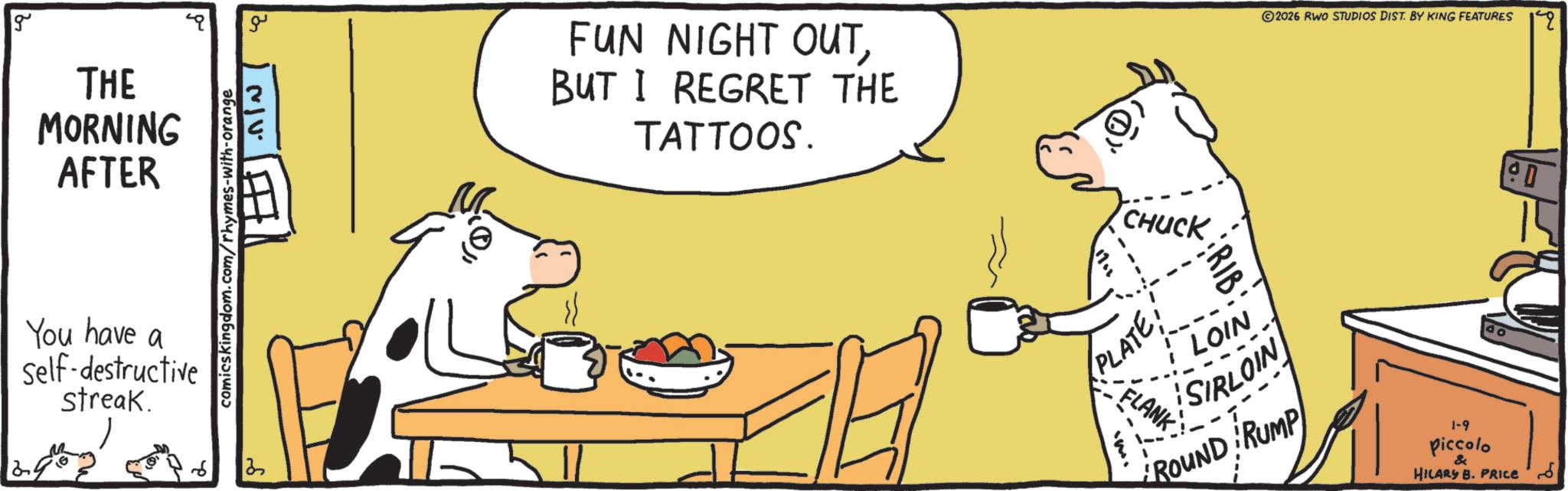 Graphics OCR: g THE MORNING AFTER You have a self-destructive Streak. comicskingdom.com/rhymes-with-orange ?? NIV. ? ?? FUN NIGHT OUTBUT I REGRET THE TATTOOS. CHUCK 2026 RWO STUDIOS DIST. BY KING FEATURES 80 PLATE: FLANK LOIN SIRLOIN ROUND RUMP 1-9 piccolo & HILARY B. PRICE g THE MORNING AFTER You have a self - destructive Streak . comicskingdom.com/rhymes-with-orange ?? NIV . ? ?? FUN NIGHT OUTBUT I REGRET THE TATTOOS . CHUCK 2026 RWO STUDIOS DIST . BY KING FEATURES 80 PLATE : FLANK LOIN SIRLOIN ROUND RUMP 1-9 piccolo & HILARY B. PRICE