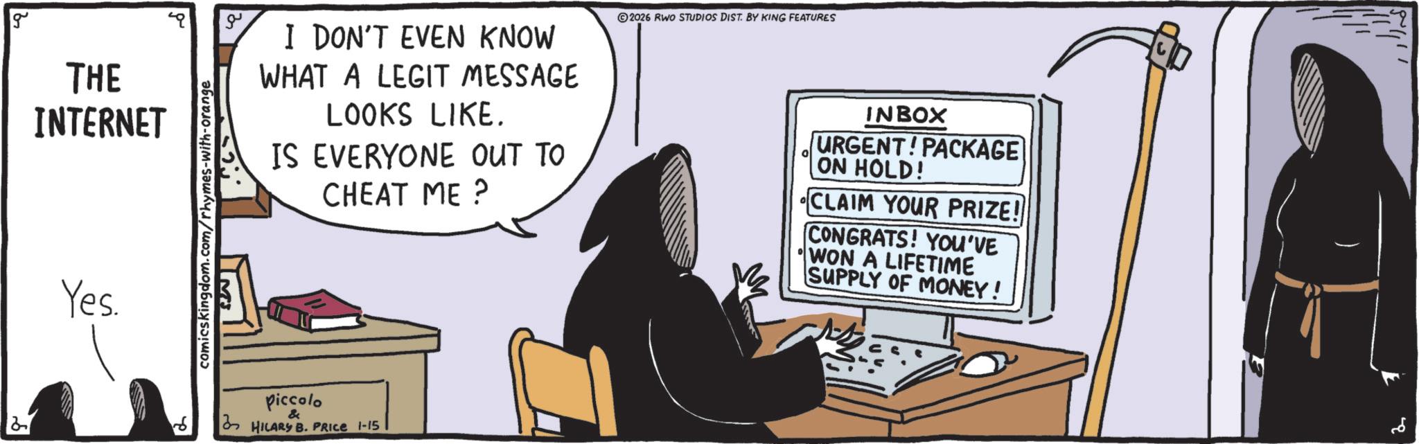 Animation OCR: g THE INTERNET Yes. comicskingdom.com/rhymes-with-orange ?? I DON'T EVEN KNOW WHAT A LEGIT MESSAGE LOOKS LIKE. IS EVERYONE OUT TO CHEAT ME? 2026 RWO STUDIOS DIST. BY KING FEATURES 0 INBOX URGENT! PACKAGE ON HOLD! CLAIM YOUR PRIZE! CONGRATS! YOU'VE WON A LIFETIME SUPPLY OF MONEY! 2 piccolo & HILARY B. PRICE 1-15 ??? g THE INTERNET Yes . comicskingdom.com/rhymes-with-orange ?? I DON'T EVEN KNOW WHAT A LEGIT MESSAGE LOOKS LIKE . IS EVERYONE OUT TO CHEAT ME ? 2026 RWO STUDIOS DIST . BY KING FEATURES 0 INBOX URGENT ! PACKAGE ON HOLD ! CLAIM YOUR PRIZE ! CONGRATS ! YOU'VE WON A LIFETIME SUPPLY OF MONEY ! 2 piccolo & HILARY B. PRICE 1-15 ???