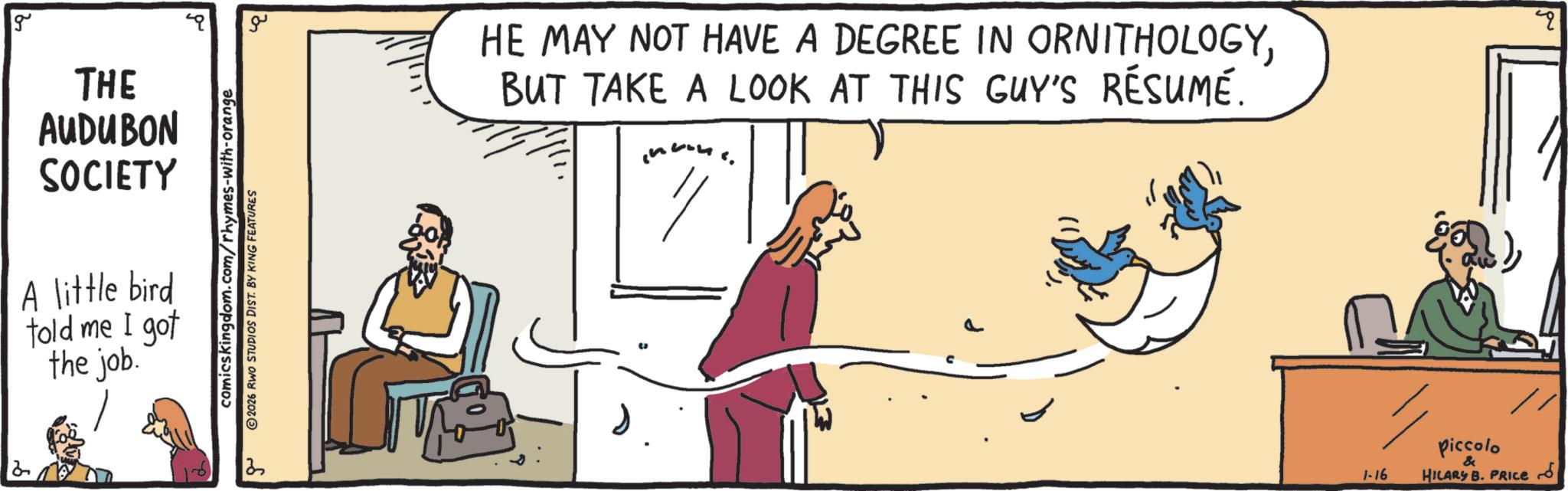 Conversation OCR: 2 g THE AUDUBON SOCIETY A little bird told me I got the job. comicskingdom.com/rhymes-with-orange 2026 RWO STUDIOS DIST. BY KING FEATURES 2 ?? HE MAY NOT HAVE A DEGREE IN ORNITHOLOGYBUT TAKE A LOOK AT THIS GUY'S RÉSUMÉ. Piccolo 1-16 & HILARY B. PRICE 2 g THE AUDUBON SOCIETY A little bird told me I got the job . comicskingdom.com/rhymes-with-orange 2026 RWO STUDIOS DIST . BY KING FEATURES 2 ?? HE MAY NOT HAVE A DEGREE IN ORNITHOLOGYBUT TAKE A LOOK AT THIS GUY'S RÉSUMÉ . Piccolo 1-16 & HILARY B. PRICE