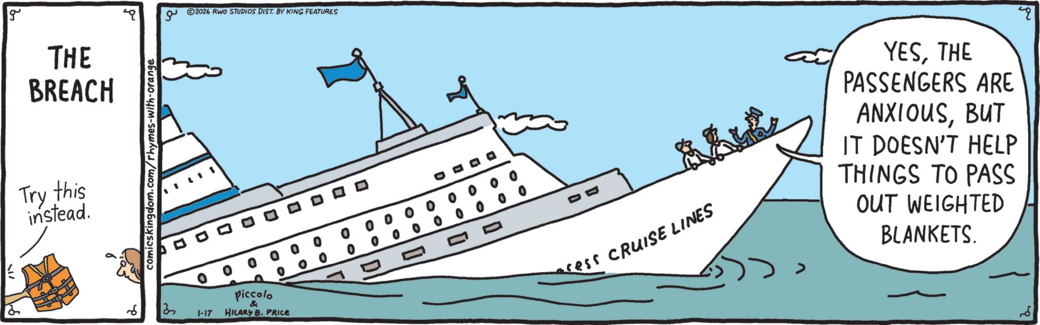 Boating OCR: g THE BREACH S Try this instead. ?? comics kingdom.com/rhymes-with-orange 2026 RWO STUDIOS DIST. BY KING FEATURES 3 1-17 00 piccolo HILARY B. PRICE 00 0 0 cess CRUISE LINES ? ?? YESTHE PASSENGERS ARE ANXIOUSBUT IT DOESN'T HELP THINGS TO PASS OUT WEIGHTED BLANKETS. g THE BREACH S Try this instead . ?? comics kingdom.com/rhymes-with-orange 2026 RWO STUDIOS DIST . BY KING FEATURES 3 1-17 00 piccolo HILARY B. PRICE 00 0 0 cess CRUISE LINES ? ?? YESTHE PASSENGERS ARE ANXIOUSBUT IT DOESN'T HELP THINGS TO PASS OUT WEIGHTED BLANKETS .