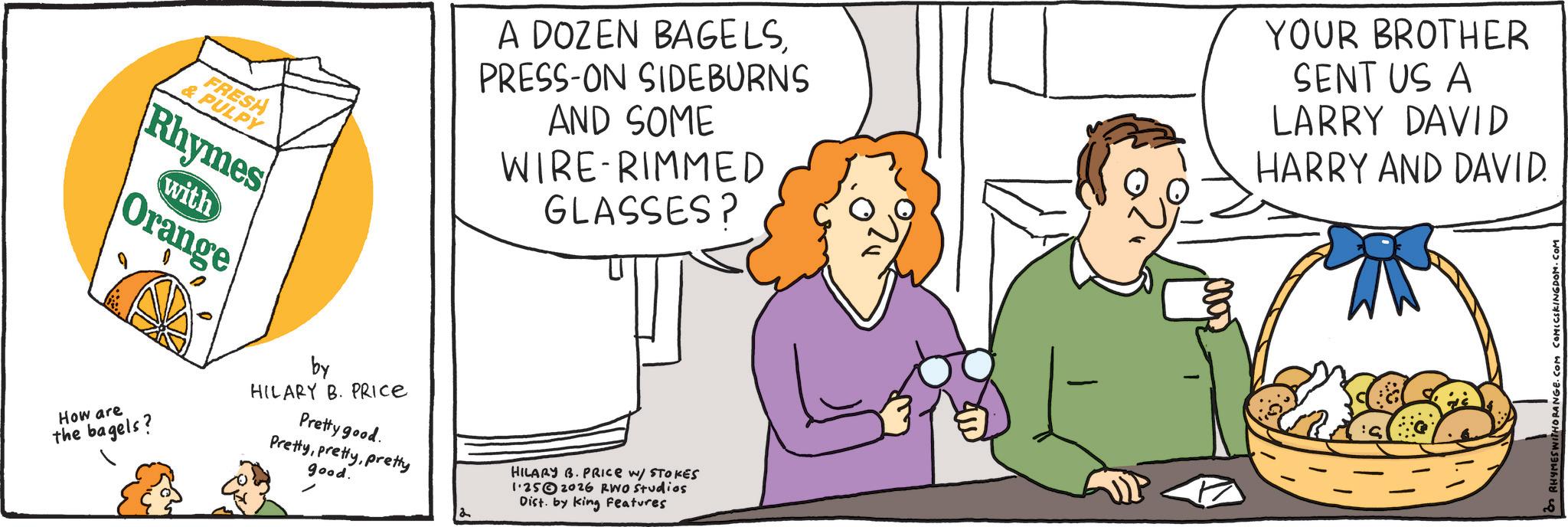 Food group OCR: FRESH & PULPY Rhymes with Orange How are the bagels? by HILARY B. PRICE Pretty good. Prettypretty good. 2 A DOZEN BAGELSPRESS-ON SIDEBURNS AND SOME WIRE RIMMED GLASSES? YOUR BROTHER SENT US A LARRY DAVID HARRY AND DAVID. HILARY B. PRICE W/ STOKES 1.252026 RWO Studios Dist. by King Features - HORANGE.C FRESH & PULPY Rhymes with Orange How are the bagels ? by HILARY B. PRICE Pretty good . Prettypretty good . 2 A DOZEN BAGELSPRESS - ON SIDEBURNS AND SOME WIRE RIMMED GLASSES ? YOUR BROTHER SENT US A LARRY DAVID HARRY AND DAVID . HILARY B. PRICE W / STOKES 1.252026 RWO Studios Dist . by King Features - HORANGE.C