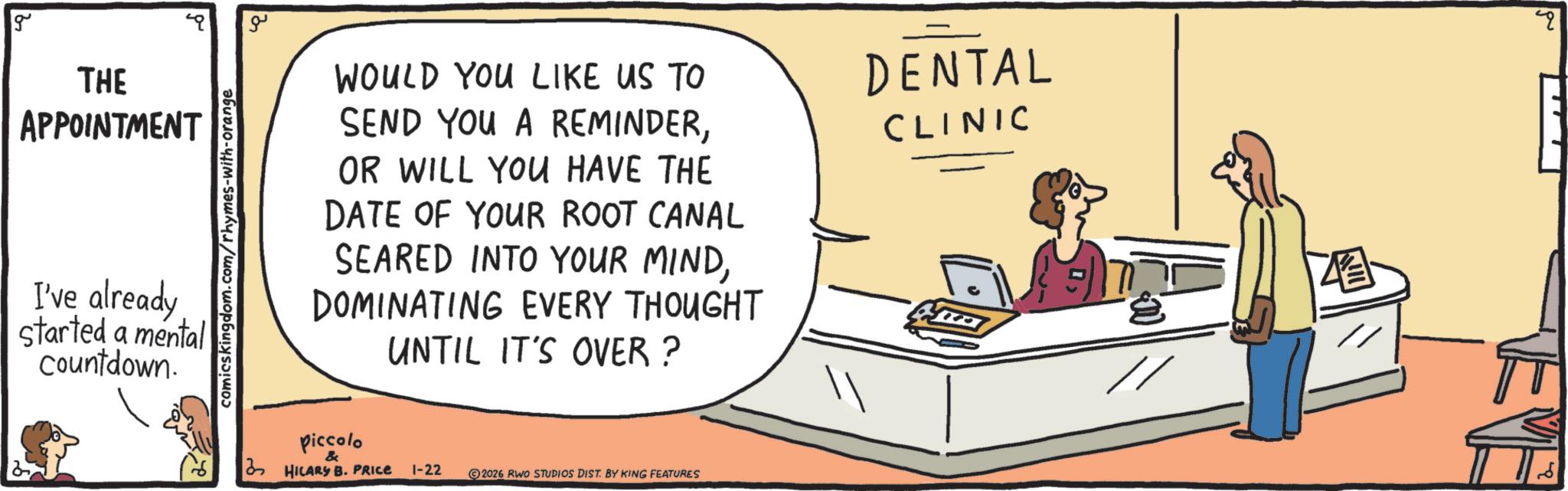 Handwriting OCR: g THE APPOINTMENT I've already started a mental Countdown. comics kingdom.com/rhymes-with-orange ?? WOULD YOU LIKE US TO SEND YOU A REMINDEROR WILL YOU HAVE THE DATE OF YOUR ROOT CANAL SEARED INTO YOUR MINDDOMINATING EVERY THOUGHT UNTIL IT'S OVER? DENTAL CLINIC Piccolo & HILARY B. PRICE 1-22 2026 RWO STUDIOS DIST. BY KING FEATURES ? " g THE APPOINTMENT I've already started a mental Countdown . comics kingdom.com/rhymes-with-orange ?? WOULD YOU LIKE US TO SEND YOU A REMINDEROR WILL YOU HAVE THE DATE OF YOUR ROOT CANAL SEARED INTO YOUR MINDDOMINATING EVERY THOUGHT UNTIL IT'S OVER ? DENTAL CLINIC Piccolo & HILARY B. PRICE 1-22 2026 RWO STUDIOS DIST . BY KING FEATURES ? "