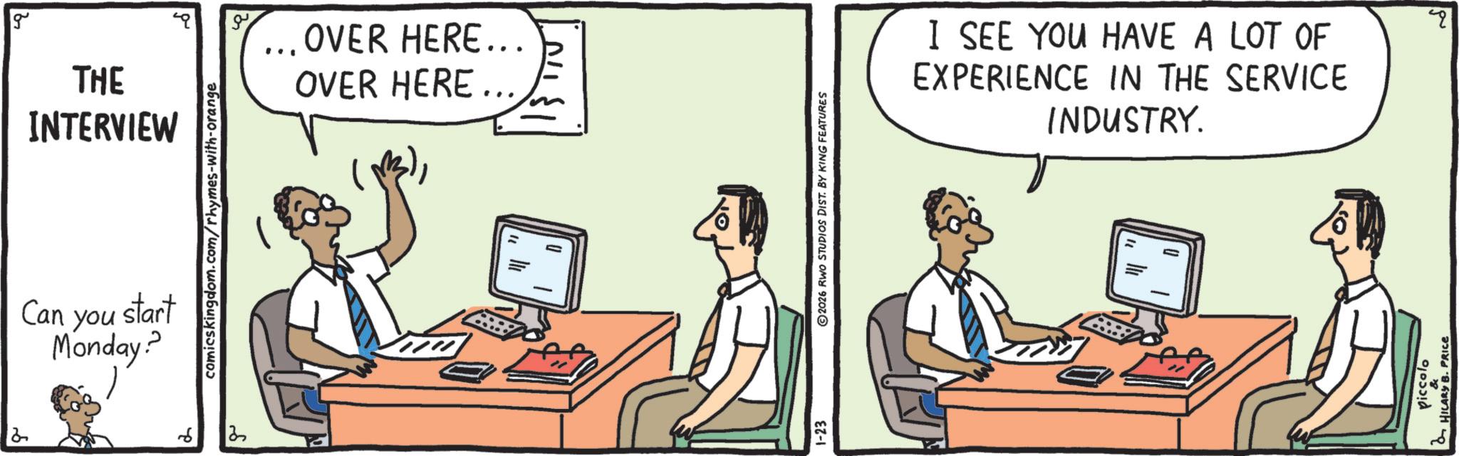 Communication Device OCR: 2 INTERVIEW g OVER HERE….. THE OVER HERE... comicskingdom.com/rhymes-with-orange Can you start Monday? ? 2 1-23 2026 RWO STUDIOS DIST. BY KING FEATURES I SEE YOU HAVE A LOT OF EXPERIENCE IN THE SERVICE INDUSTRY. HILARY B. PRICE q 2 INTERVIEW g OVER HERE … .. THE OVER HERE ... comicskingdom.com/rhymes-with-orange Can you start Monday ? ? 2 1-23 2026 RWO STUDIOS DIST . BY KING FEATURES I SEE YOU HAVE A LOT OF EXPERIENCE IN THE SERVICE INDUSTRY . HILARY B. PRICE q