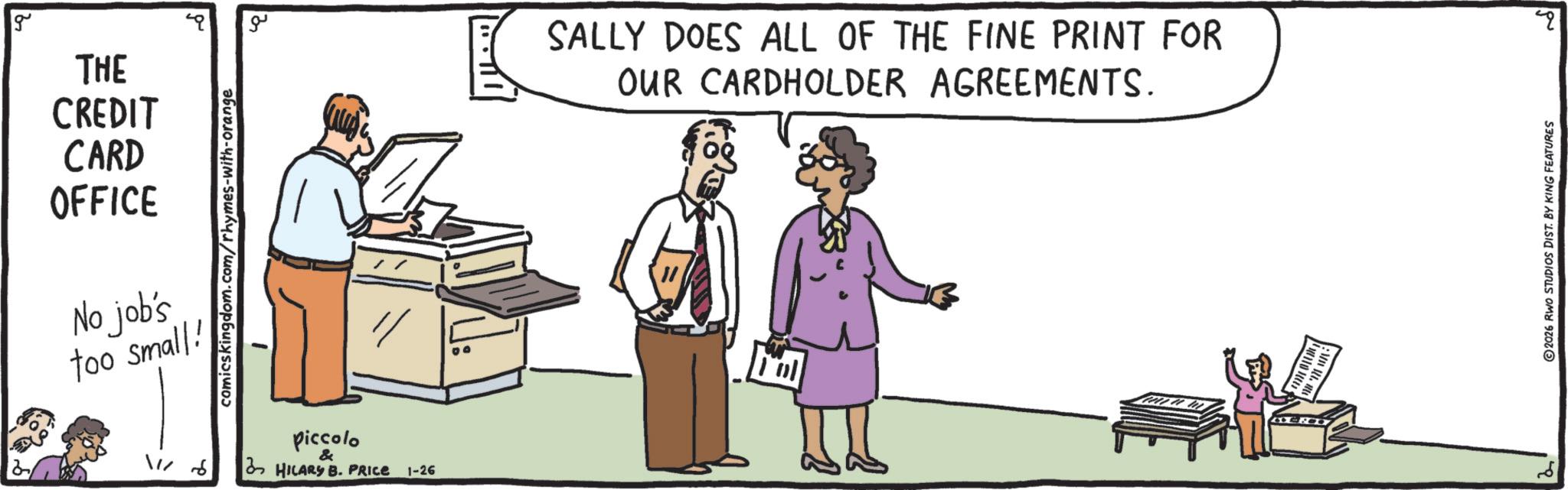 Conversation OCR: g THE CREDIT CARD OFFICE comicskingdom.com/rhymes-with-orange No job's too small! 11/6 piccolo & HILARY B. PRICE 1-26 ?? SALLY DOES ALL OF THE FINE PRINT FOR OUR CARDHOLDER AGREEMENTS. ? 2026 RWO STUDIOS DIST. BY KING FEATURES 20 g THE CREDIT CARD OFFICE comicskingdom.com/rhymes-with-orange No job's too small ! 11/6 piccolo & HILARY B. PRICE 1-26 ?? SALLY DOES ALL OF THE FINE PRINT FOR OUR CARDHOLDER AGREEMENTS . ? 2026 RWO STUDIOS DIST . BY KING FEATURES 20