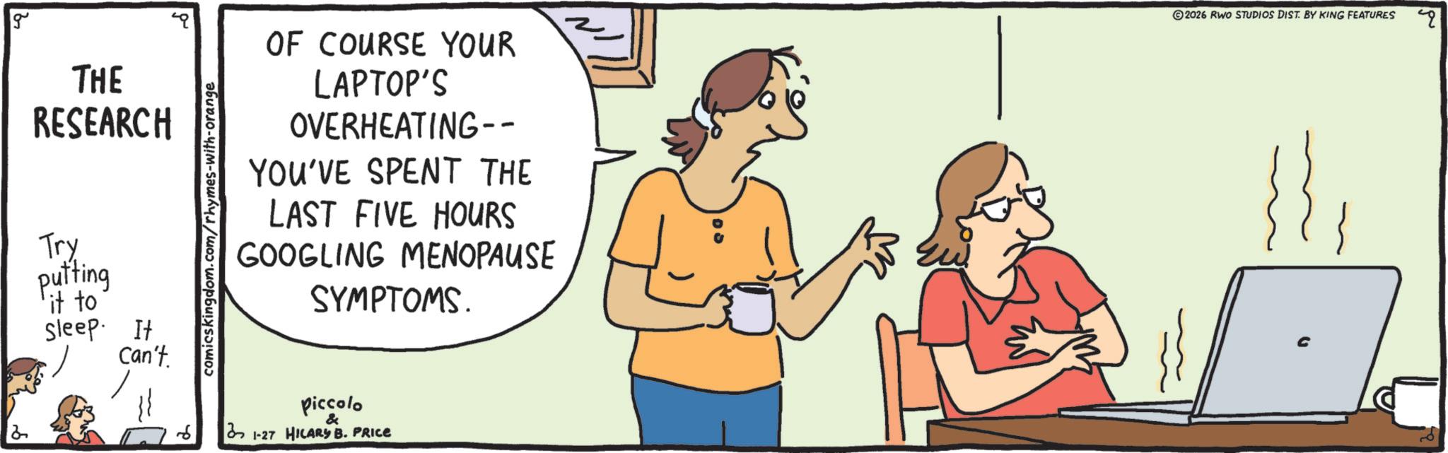Output device OCR: g 2 THE RESEARCH Try putting 'it to sleep. It Can't comicskingdom.com/rhymes-with-orange OF COURSE YOUR LAPTOP'S OVERHEATING-- YOU'VE SPENT THE LAST FIVE HOURS GOOGLING MENOPAUSE SYMPTOMS. piccolo & 31-27 HILARY B. PRICE 2026 RWO STUDIOS DIST. BY KING FEATURES C g 2 THE RESEARCH Try putting ' it to sleep . It Can't comicskingdom.com/rhymes-with-orange OF COURSE YOUR LAPTOP'S OVERHEATING-- YOU'VE SPENT THE LAST FIVE HOURS GOOGLING MENOPAUSE SYMPTOMS . piccolo & 31-27 HILARY B. PRICE 2026 RWO STUDIOS DIST . BY KING FEATURES C