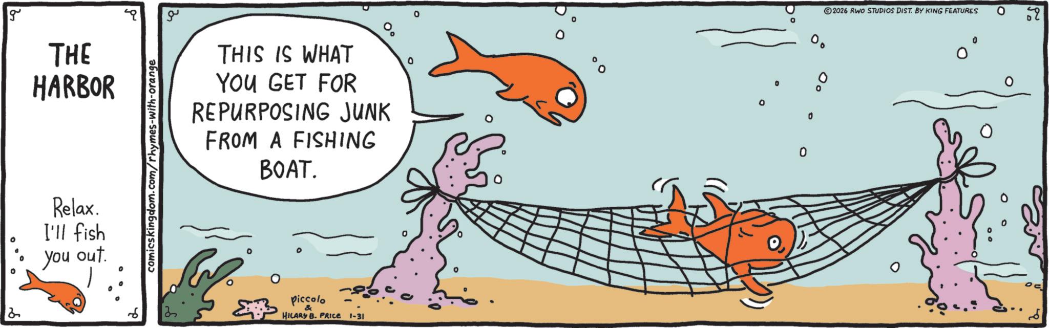 Fish OCR: 2 g THE HARBOR Relax. I'll fish you out. comicskingdom.com/rhymes-with-orange ?? THIS IS WHAT YOU GET FOR REPURPOSING JUNK FROM A FISHING BOAT. 3 piccolo HILARY B. PRICE 1-31 ° 0 0 2026 RWO STUDIOS DIST. BY KING FEATURES ° 59 ?? ? 2 g THE HARBOR Relax . I'll fish you out . comicskingdom.com/rhymes-with-orange ?? THIS IS WHAT YOU GET FOR REPURPOSING JUNK FROM A FISHING BOAT . 3 piccolo HILARY B. PRICE 1-31 ° 0 0 2026 RWO STUDIOS DIST . BY KING FEATURES ° 59 ?? ?