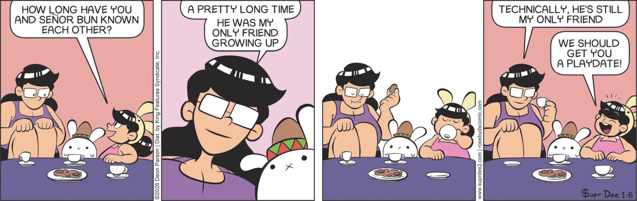 Comic book OCR: ©2026 Deon Parson | Dist. by King Features SyndicateInc. HOW LONG HAVE YOU AND SEÑOR BUN KNOWN EACH OTHER? A PRETTY LONG TIME HE WAS MY ONLY FRIEND GROWING UP TECHNICALLYHE'S STILL MY ONLY FRIEND WE SHOULD GET YOU A PLAYDATE! www.suprdee2.com | rosebudscomic.com Supr Dee 1-6 © 2026 Deon Parson | Dist . by King Features SyndicateInc. HOW LONG HAVE YOU AND SEÑOR BUN KNOWN EACH OTHER ? A PRETTY LONG TIME HE WAS MY ONLY FRIEND GROWING UP TECHNICALLYHE'S STILL MY ONLY FRIEND WE SHOULD GET YOU A PLAYDATE ! www.suprdee2.com | rosebudscomic.com Supr Dee 1-6