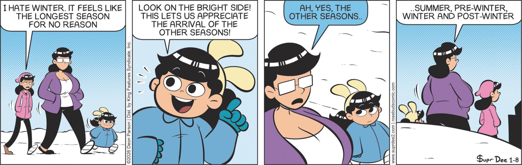 Comic book OCR: I HATE WINTER. IT FEELS LIKE THE LONGEST SEASON FOR NO REASON LOOK ON THE BRIGHT SIDE! THIS LETS US APPRECIATE THE ARRIVAL OF THE OTHER SEASONS! ©2026 Deon Parson | Dist. by King Features SyndicateInc. AHTHE OTHER SEASONS.. www.suprdee2.com | rosebudscomic.com ..SUMMERWINTER AND POST-WINTER Supr Dee 1-8 I HATE WINTER . IT FEELS LIKE THE LONGEST SEASON FOR NO REASON LOOK ON THE BRIGHT SIDE ! THIS LETS US APPRECIATE THE ARRIVAL OF THE OTHER SEASONS ! © 2026 Deon Parson | Dist . by King Features SyndicateInc. AHTHE OTHER SEASONS .. www.suprdee2.com | rosebudscomic.com ..SUMMERPRE - WINTERWINTER AND POST - WINTER Supr Dee 1-8