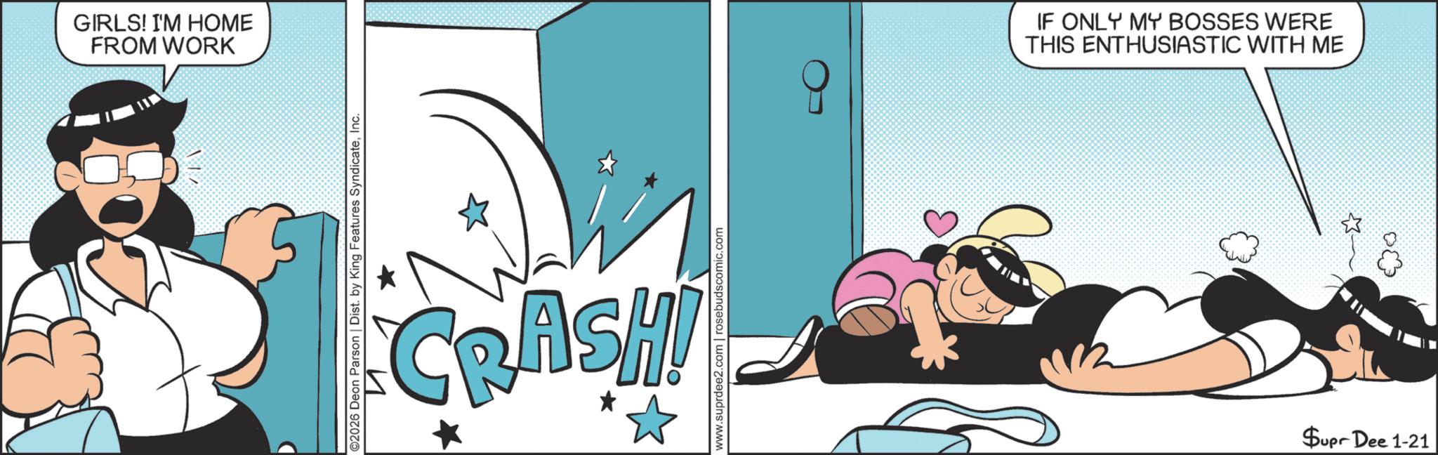 Graphics OCR: GIRLS! I'M HOME FROM WORK ©2026 Deon Parson | Dist. by King Features SyndicateInc. * CRASH! www.suprdee2.com | rosebudscomic.com IF ONLY MY BOSSES WERE THIS ENTHUSIASTIC WITH ME $upr Dee 1-21 GIRLS ! I'M HOME FROM WORK © 2026 Deon Parson | Dist . by King Features SyndicateInc. * CRASH ! www.suprdee2.com | rosebudscomic.com IF ONLY MY BOSSES WERE THIS ENTHUSIASTIC WITH ME $ upr Dee 1-21
