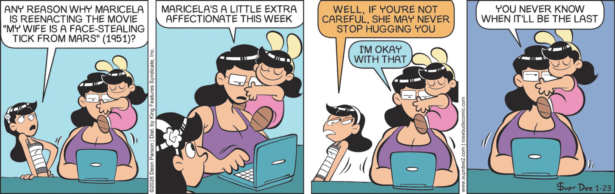 Fictional character OCR: ANY REASON WHY MARICELA IS REENACTING THE MOVIE "MY WIFE IS A FACE-STEALING TICK FROM MARS" (1951)? ©2026 Deon Parson | Dist. by King Features SyndicateInc. MARICELA'S A LITTLE EXTRA AFFECTIONATE THIS WEEK WELLIF YOU'RE NOT CAREFULSHE MAY NEVER STOP HUGGING YOU I'M OKAY WITH THAT YOU NEVER KNOW WHEN IT'LL BE THE LAST www.suprdee2.com | rosebudscomic.com Supr Dee 1-23 ANY REASON WHY MARICELA IS REENACTING THE MOVIE " MY WIFE IS A FACE - STEALING TICK FROM MARS " ( 1951 ) ? © 2026 Deon Parson | Dist . by King Features SyndicateInc. MARICELA'S A LITTLE EXTRA AFFECTIONATE THIS WEEK WELLIF YOU'RE NOT CAREFULSHE MAY NEVER STOP HUGGING YOU I'M OKAY WITH THAT YOU NEVER KNOW WHEN IT'LL BE THE LAST www.suprdee2.com | rosebudscomic.com Supr Dee 1-23