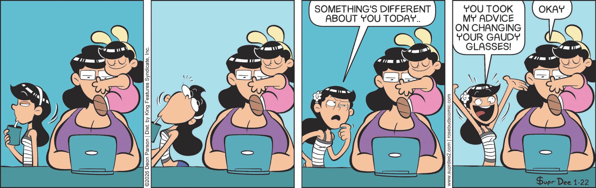 Comic book OCR: ©2026 Deon Parson | Dist. by King Features SyndicateInc. SOMETHING'S DIFFERENT ABOUT YOU TODAY.. YOU TOOK OKAY MY ADVICE ON CHANGING YOUR GAUDY GLASSES! www.suprdee2.com | rosebudscomic.com Supr Dee 1-22 © 2026 Deon Parson | Dist . by King Features SyndicateInc. SOMETHING'S DIFFERENT ABOUT YOU TODAY .. YOU TOOK OKAY MY ADVICE ON CHANGING YOUR GAUDY GLASSES ! www.suprdee2.com | rosebudscomic.com Supr Dee 1-22