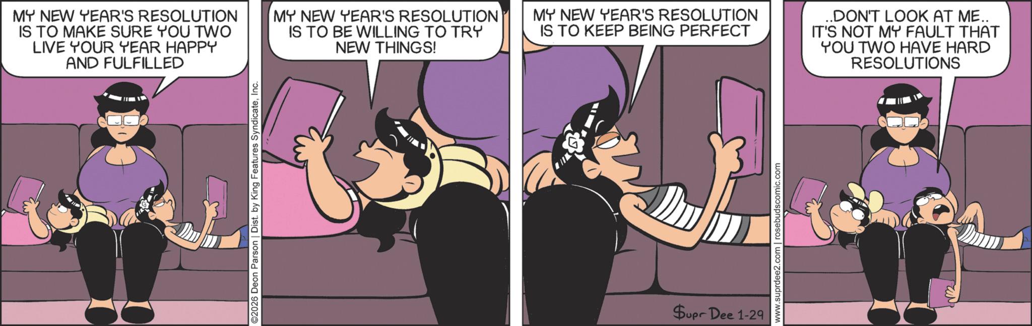 Photo caption OCR: ©2026 Deon Parson | Dist. by King Features SyndicateInc. MY NEW YEAR'S RESOLUTION IS TO MAKE SURE YOU TWO LIVE YOUR YEAR HAPPY AND FULFILLED MY NEW YEAR'S RESOLUTION IS TO BE WILLING TO TRY NEW THINGS! MY NEW YEAR'S RESOLUTION IS TO KEEP BEING PERFECT ..DON'T LOOK AT ME.. IT'S NOT MY FAULT THAT YOU TWO HAVE HARD RESOLUTIONS Supr Dee 1-29 www.suprdee2.com | rosebudscomic.com © 2026 Deon Parson | Dist . by King Features SyndicateInc. MY NEW YEAR'S RESOLUTION IS TO MAKE SURE YOU TWO LIVE YOUR YEAR HAPPY AND FULFILLED MY NEW YEAR'S RESOLUTION IS TO BE WILLING TO TRY NEW THINGS ! MY NEW YEAR'S RESOLUTION IS TO KEEP BEING PERFECT ..DON'T LOOK AT ME .. IT'S NOT MY FAULT THAT YOU TWO HAVE HARD RESOLUTIONS Supr Dee 1-29 www.suprdee2.com | rosebudscomic.com