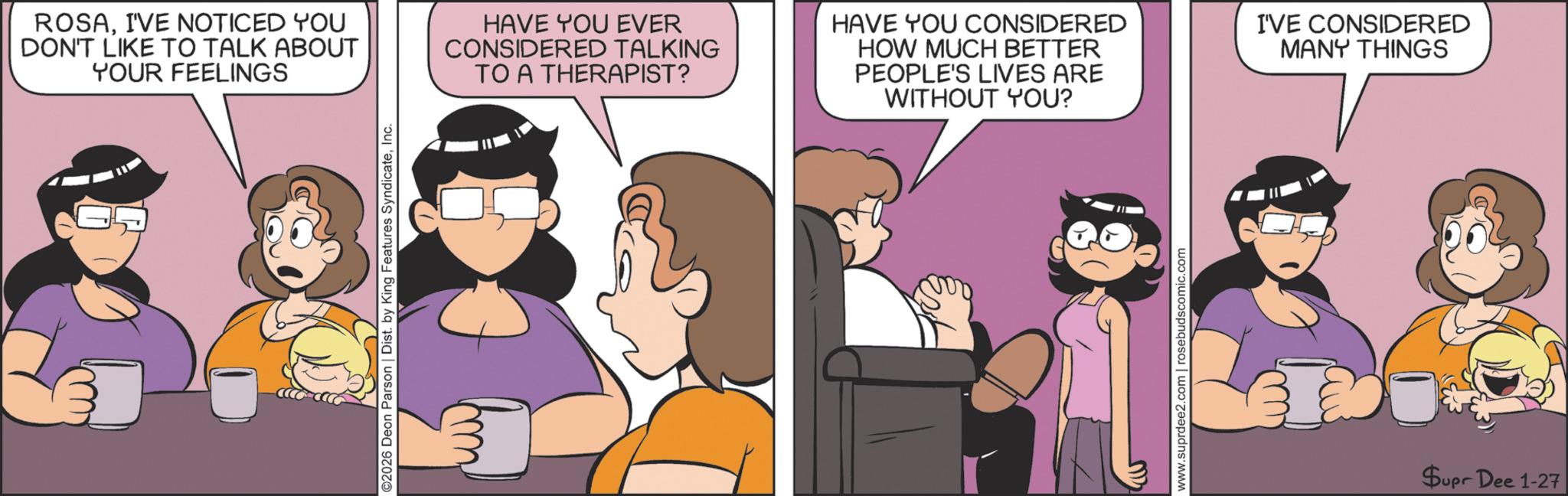 Animated cartoon OCR: ROSAI'VE NOTICED YOU DON'T LIKE TO TALK ABOUT YOUR FEELINGS 2026 Deon Parson | Dist. by King Features SyndicateInc. HAVE YOU EVER CONSIDERED TALKING TO A THERAPIST? HAVE YOU CONSIDERED HOW MUCH BETTER PEOPLE'S LIVES ARE WITHOUT YOU? I'VE CONSIDERED MANY THINGS www.suprdee2.com | rosebudscomic.com Supr Dee 1-27 ROSAI'VE NOTICED YOU DON'T LIKE TO TALK ABOUT YOUR FEELINGS 2026 Deon Parson | Dist . by King Features SyndicateInc. HAVE YOU EVER CONSIDERED TALKING TO A THERAPIST ? HAVE YOU CONSIDERED HOW MUCH BETTER PEOPLE'S LIVES ARE WITHOUT YOU ? I'VE CONSIDERED MANY THINGS www.suprdee2.com | rosebudscomic.com Supr Dee 1-27
