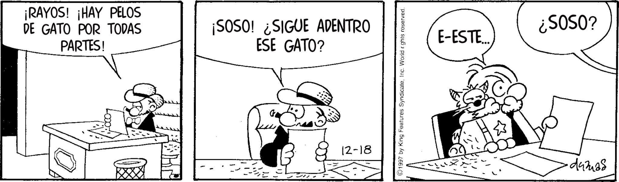 Monochrome OCR: ¡RAYOS! ¡HAY PELOS DE GATO POR TODAS PARTES! ¡SOSO! ¿SIGUE ADENTRO ESE GATO? 12-18 ©1997 by King Features SyndicateInc. World rights reserved. E-ESTE.... ¿SOSO? 443468 ¡ RAYOS ! ¡ HAY PELOS DE GATO POR TODAS PARTES ! ¡ SOSO ! ¿ SIGUE ADENTRO ESE GATO ? 12-18 © 1997 by King Features SyndicateInc. World rights reserved . E - ESTE .... ¿ SOSO ? 443468