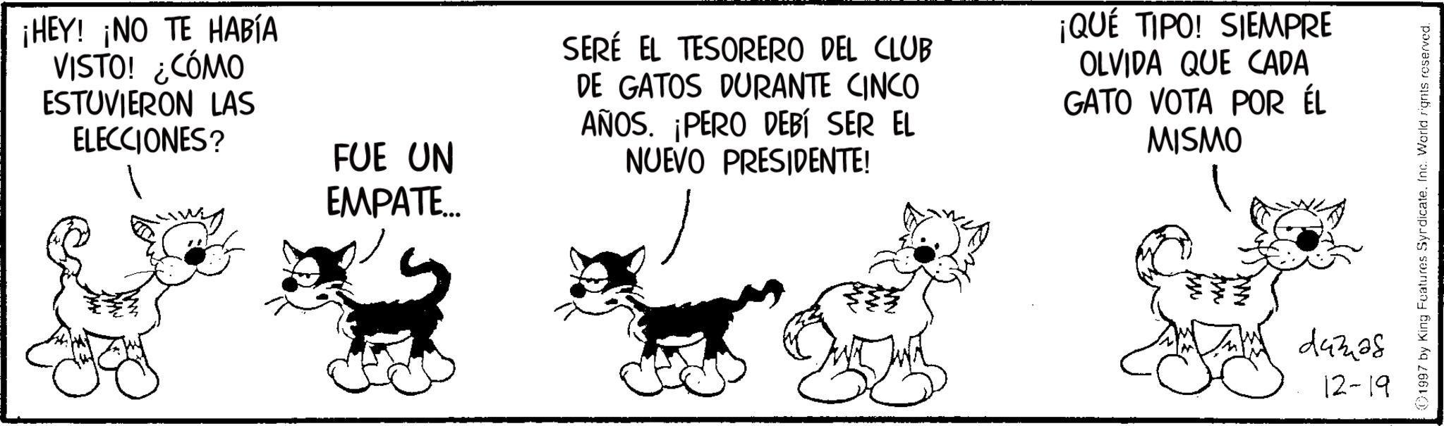 Animation OCR: ¡HEY! ¡NO TE HABÍA VISTO! ¿CÓMO ESTUVIERON LAS ELECCIONES? FUE UN SERÉ EL TESORERO DEL CLUB DE GATOS DURANTE CINCO AÑOS. ¡PERO DEBÍ SER EL NUEVO PRESIDENTE! ¡QUÉ TIPO! SIEMPRE OLVIDA QUE CADA GATO VOTA POR ÉL MISMO EMPATE... 44328 12-19 1997 by King Features SyrdicateInc. World rights reserved. ¡ HEY ! ¡ NO TE HABÍA VISTO ! ¿ CÓMO ESTUVIERON LAS ELECCIONES ? FUE UN SERÉ EL TESORERO DEL CLUB DE GATOS DURANTE CINCO AÑOS . ¡ PERO DEBÍ SER EL NUEVO PRESIDENTE ! ¡ QUÉ TIPO ! SIEMPRE OLVIDA QUE CADA GATO VOTA POR ÉL MISMO EMPATE ... 44328 12-19 1997 by King Features SyrdicateInc. World rights reserved .