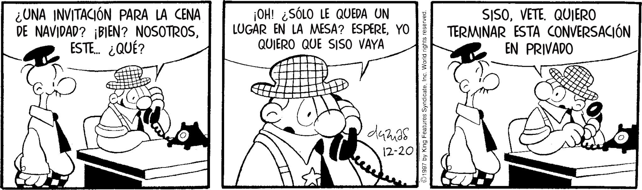 Animation OCR: ¿UNA INVITACIÓN PARA LA CENA DE NAVIDAD? ¡BIEN? NOSOTROSESTE... ¿QUÉ? ¡OH! ¿SÓLO LE QUEDA UN LUGAR EN LA MESA? ESPEREYO QUIERO QUE SISO VAYA (01997 by King Features SyndicateInc. World rights reserved. 442a8 12-20 SISOVETE. QUIERO TERMINAR ESTA CONVERSACIÓN EN PRIVADO ¿ UNA INVITACIÓN PARA LA CENA DE NAVIDAD ? ¡ BIEN ? NOSOTROSESTE ... ¿ QUÉ ? ¡ OH ! ¿ SÓLO LE QUEDA UN LUGAR EN LA MESA ? ESPEREYO QUIERO QUE SISO VAYA ( 01997 by King Features SyndicateInc. World rights reserved . 442a8 12-20 SISOVETE . QUIERO TERMINAR ESTA CONVERSACIÓN EN PRIVADO