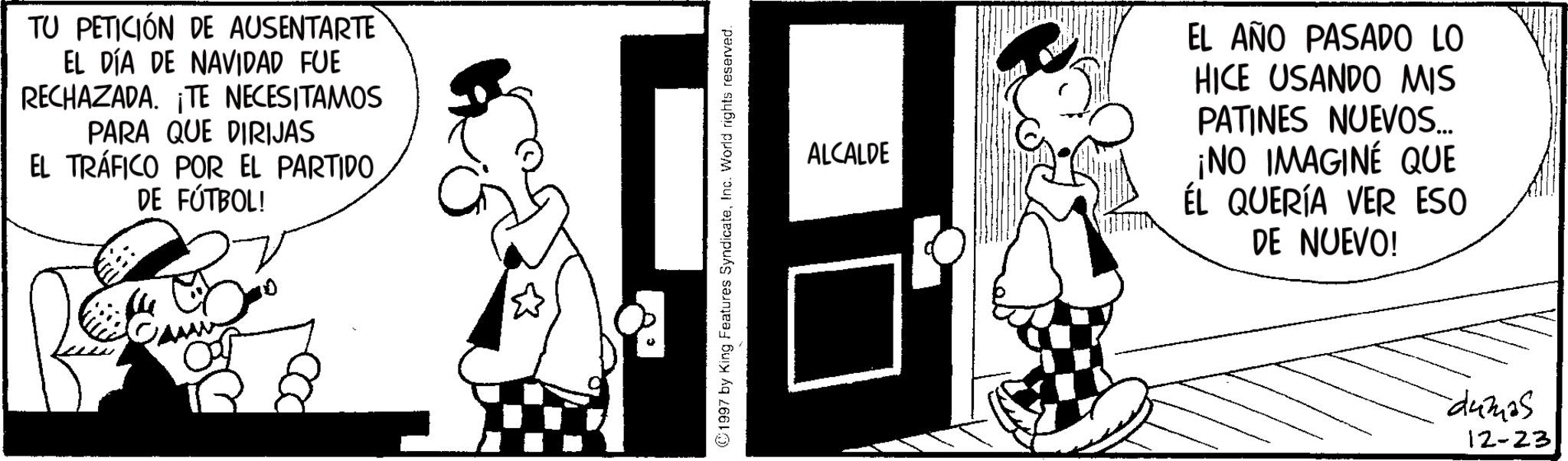 Publication OCR: TU PETICIÓN DE AUSENTARTE EL DÍA DE NAVIDAD FUE RECHAZADA. ¡TE NECESITAMOS PARA QUE DIRIJAS EL TRÁFICO POR EL PARTIDO DE FÚTBOL! ©1997 by King Features SyndicateInc. World rights reserved. ALCALDE EL AÑO PASADO LO HICE USANDO MIS PATINES NUEVOS... ¡NO IMAGINE QUE ÉL QUERÍA VER ESO DE NUEVO! dumas 12-23 TU PETICIÓN DE AUSENTARTE EL DÍA DE NAVIDAD FUE RECHAZADA . ¡ TE NECESITAMOS PARA QUE DIRIJAS EL TRÁFICO POR EL PARTIDO DE FÚTBOL ! © 1997 by King Features SyndicateInc. World rights reserved . ALCALDE EL AÑO PASADO LO HICE USANDO MIS PATINES NUEVOS ... ¡ NO IMAGINE QUE ÉL QUERÍA VER ESO DE NUEVO ! dumas 12-23