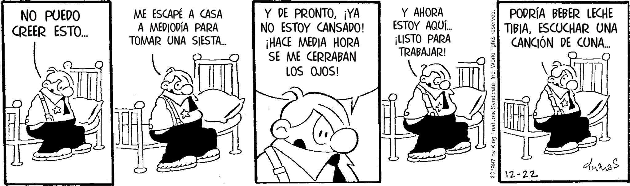 Publication OCR: NO PUEDO CREER ESTO... ME ESCAPÉ A CASA A MEDIODÍA PARA TOMAR UNA SIESTA... Y DE PRONTO¡YA NO ESTOY CANSADO! ¡HACE MEDIA HORA SE ME CERRABAN LOS OJOS! Y AHORA ESTOY AQUÍ... ¡LISTO PARA TRABAJAR! ©1997 by King Features SyndicateInc. World rights reserved. PODRÍA BEBER LECHE TIBIAESCUCHAR UNA CANCIÓN DE CUNA... 12-22 dumas NO PUEDO CREER ESTO ... ME ESCAPÉ A CASA A MEDIODÍA PARA TOMAR UNA SIESTA ... Y DE PRONTO¡ YA NO ESTOY CANSADO ! ¡ HACE MEDIA HORA SE ME CERRABAN LOS OJOS ! Y AHORA ESTOY AQUÍ ... ¡ LISTO PARA TRABAJAR ! © 1997 by King Features SyndicateInc. World rights reserved . PODRÍA BEBER LECHE TIBIAESCUCHAR UNA CANCIÓN DE CUNA ... 12-22 dumas