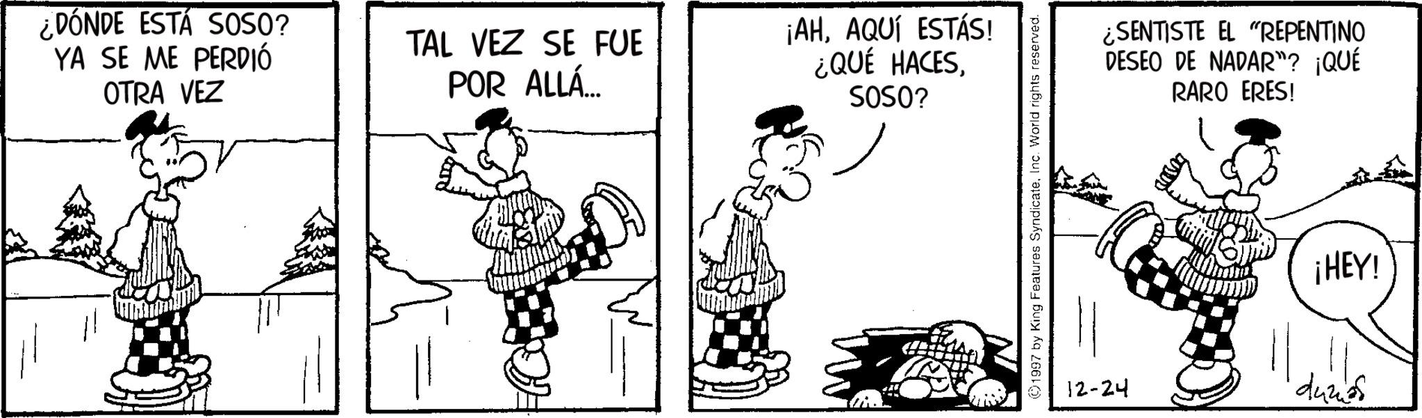 Animation OCR: ¿DÓNDE ESTÁ SOSO? YA SE ME PERDIÓ OTRA VEZ TAL VEZ SE FUE POR ALLÁ... ¡AHAQUÍ ESTÁS! ¿QUÉ HACESSOSO? ©1997 by King Features SyndicateInc. World rights reserved. ¿SENTISTE EL "REPENTINO DESEO DE NADAR"? ¡QUÉ RARO ERES! 12-24 ¡HEY! duzas ¿ DÓNDE ESTÁ SOSO ? YA SE ME PERDIÓ OTRA VEZ TAL VEZ SE FUE POR ALLÁ ... ¡ AHAQUÍ ESTÁS ! ¿ QUÉ HACESSOSO ? © 1997 by King Features SyndicateInc. World rights reserved . ¿ SENTISTE EL " REPENTINO DESEO DE NADAR " ? ¡ QUÉ RARO ERES ! 12-24 ¡ HEY ! duzas